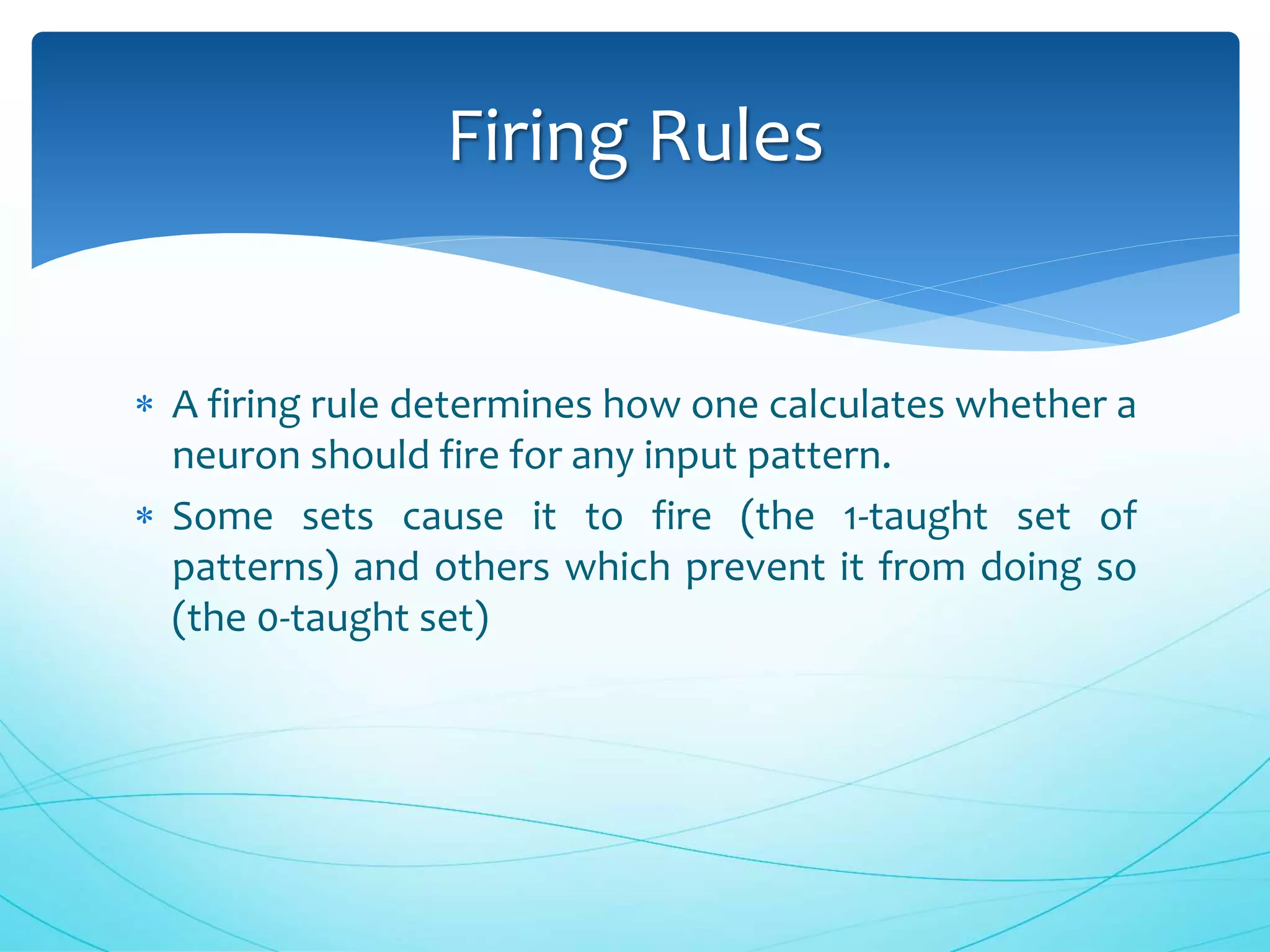  A firing rule determines how one calculates whether a
neuron should fire for any input pattern.
 Some sets cause it to fire (the 1-taught set of
patterns) and others which prevent it from doing so
(the 0-taught set)
Firing Rules
 