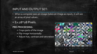 INPUT AND OUTPUT SET:
▪ When a computer sees an image (takes an image as input), it will see
an array of pixel values.
▪ Ex:28*28 Pixels.
PRE-PROCEESING:
▪ Crops parts of the image
▪ Flip image horizontally
▪ Adjust hue, contrast and saturation
7-Dec-18NEURAL NETWORKS 19
 
