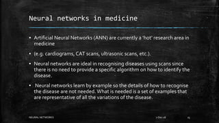 Neural networks in medicine
▪ Artificial Neural Networks (ANN) are currently a 'hot' research area in
medicine
▪ (e.g. cardiograms, CAT scans, ultrasonic scans, etc.).
▪ Neural networks are ideal in recognising diseases using scans since
there is no need to provide a specific algorithm on how to identify the
disease.
▪ Neural networks learn by example so the details of how to recognise
the disease are not needed.What is needed is a set of examples that
are representative of all the variations of the disease.
7-Dec-18NEURAL NETWORKS 25
 