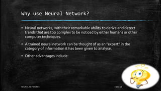 Why use Neural Network?
▪ Neural networks, with their remarkable ability to derive and detect
trends that are too complex to be noticed by either humans or other
computer techniques.
▪ A trained neural network can be thought of as an "expert" in the
category of information it has been given to analyse.
▪ Other advantages include:
7-Dec-18NEURAL NETWORKS 6
 