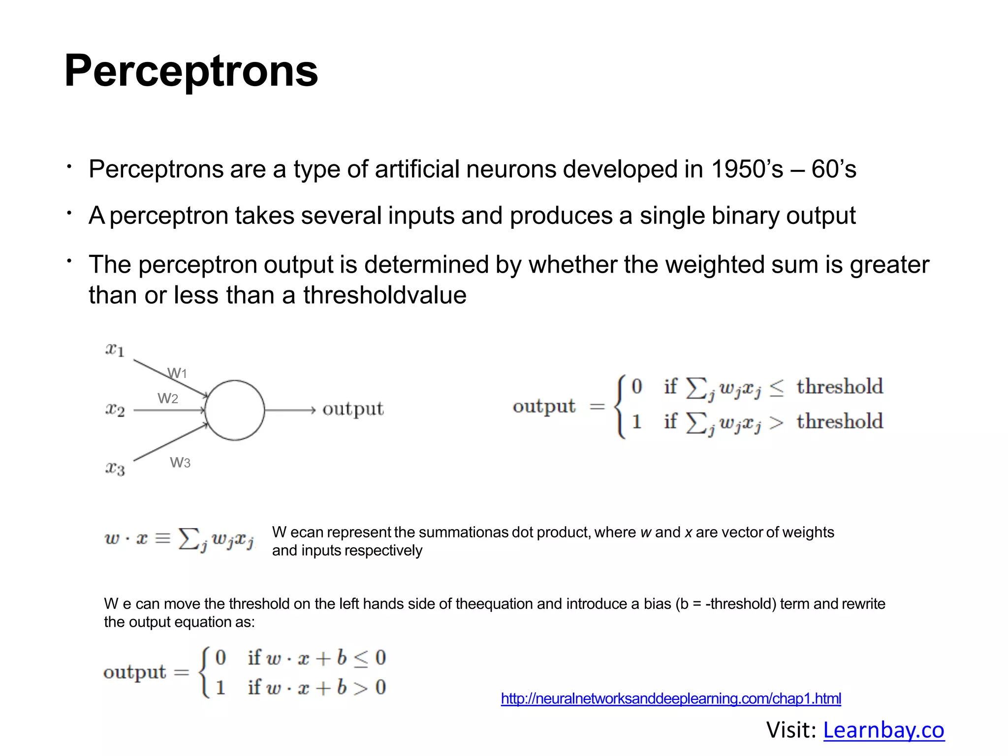 Perceptrons
Perceptrons are a type of artificial neurons developed in 1950’s – 60’s
A perceptron takes several inputs and produces a single binary output
The perceptron output is determined by whether the weighted sum is greater
than or less than a thresholdvalue
w1
w2
w3
W ecan represent the summationas dot product, where w and x are vector of weights
and inputs respectively
W e can move the threshold on the left hands side of theequation and introduce a bias (b = -threshold) term and rewrite
the output equation as:
http://neuralnetworksanddeeplearning.com/chap1.html
Visit: Learnbay.co
 