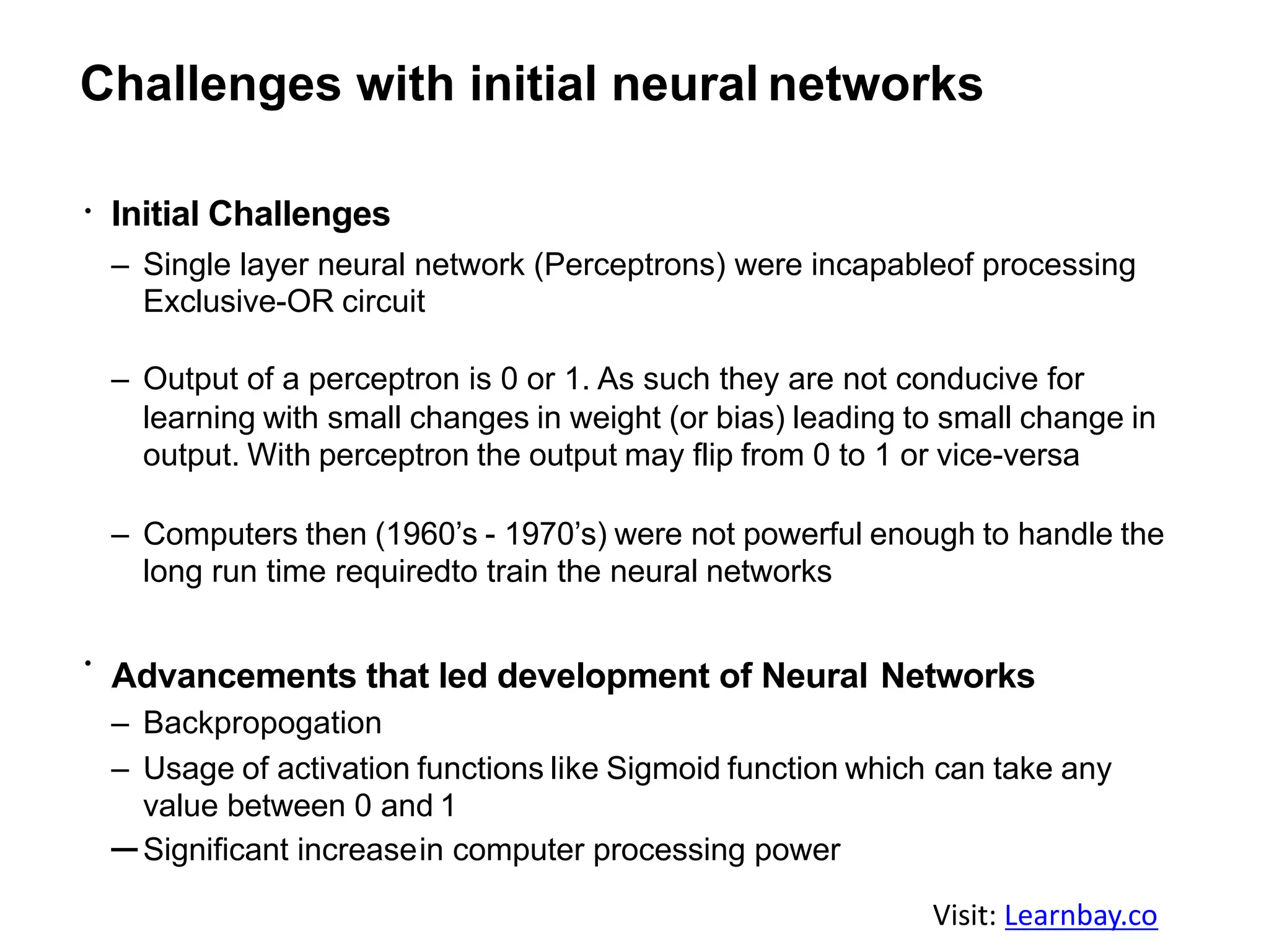 Challenges with initial neural networks
Initial Challenges
– Single layer neural network (Perceptrons) were incapableof processing
Exclusive-OR circuit
– Output of a perceptron is 0 or 1. As such they are not conducive for
learning with small changes in weight (or bias) leading to small change in
output. With perceptron the output may flip from 0 to 1 or vice-versa
– Computers then (1960’s - 1970’s) were not powerful enough to handle the
long run time requiredto train the neural networks
Advancements that led development of Neural Networks
– Backpropogation
– Usage of activation functions like Sigmoid function which can take any
value between 0 and 1
–Significant increasein computer processing power
Visit: Learnbay.co
 
