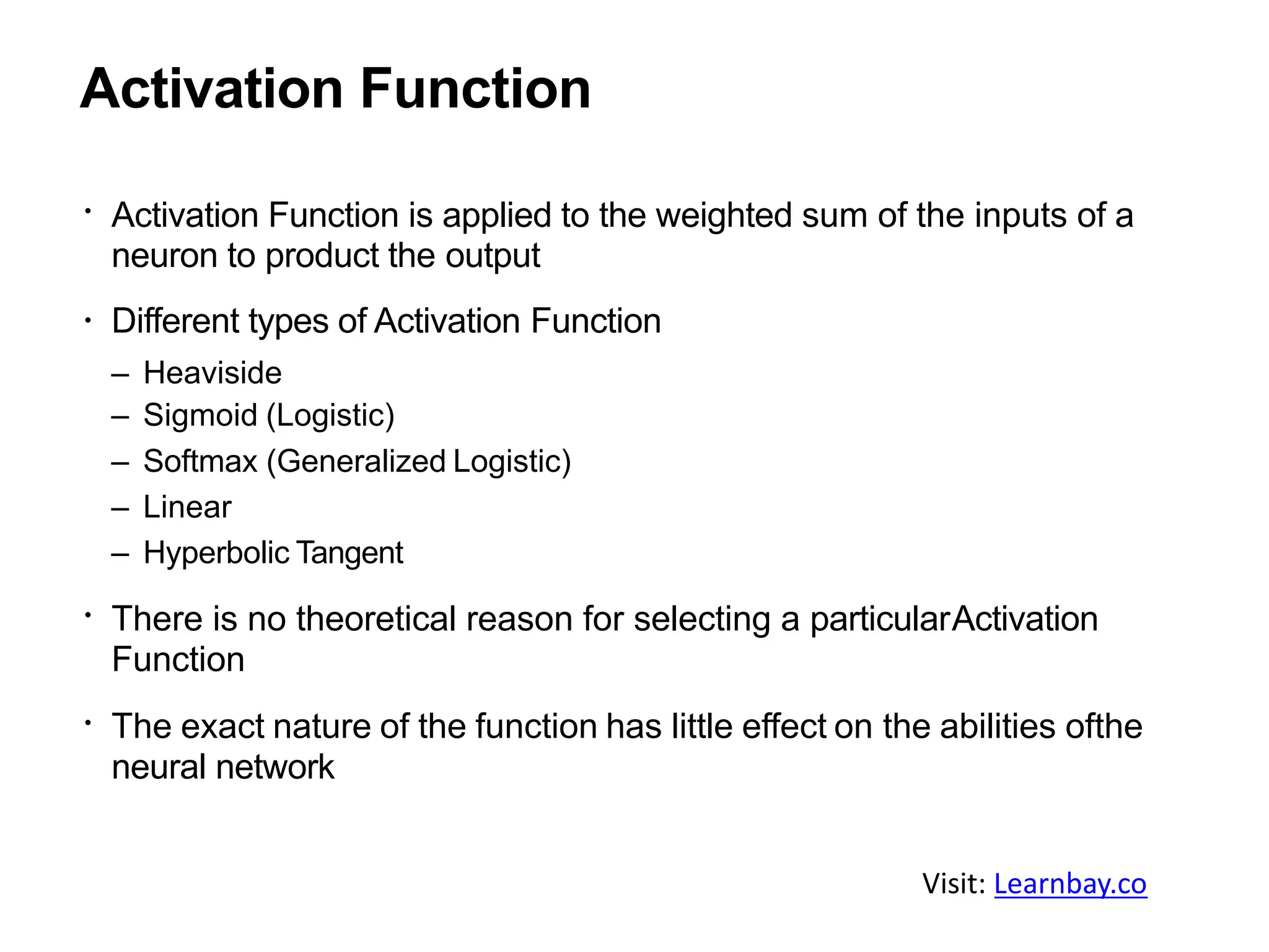 Activation Function
Activation Function is applied to the weighted sum of the inputs of a
neuron to product the output
Different types of Activation Function
– Heaviside
– Sigmoid (Logistic)
– Softmax (Generalized Logistic)
– Linear
– Hyperbolic Tangent
There is no theoretical reason for selecting a particularActivation
Function
The exact nature of the function has little effect on the abilities ofthe
neural network
Visit: Learnbay.co
 