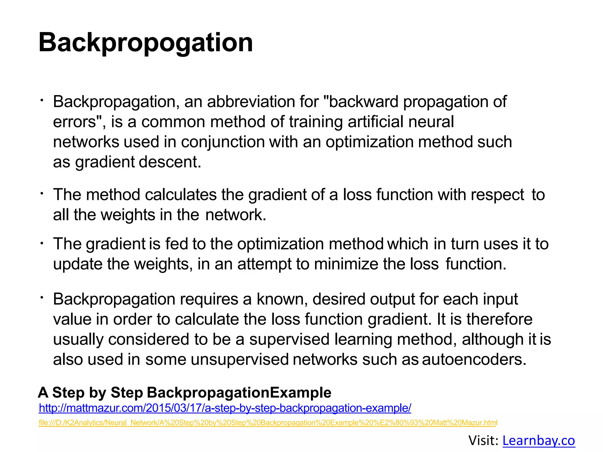 Backpropogation
Backpropagation, an abbreviation for "backward propagation of
errors", is a common method of training artificial neural
networks used in conjunction with an optimization method such
as gradient descent.
The method calculates the gradient of a loss function with respect to
all the weights in the network.
The gradient is fed to the optimization method which in turn uses it to
update the weights, in an attempt to minimize the loss function.
Backpropagation requires a known, desired output for each input
value in order to calculate the loss function gradient. It is therefore
usually considered to be a supervised learning method, although it is
also used in some unsupervised networks such as autoencoders.
A Step by Step BackpropagationExample
http://mattmazur.com/2015/03/17/a-step-by-step-backpropagation-example/
file:///D:/K2Analytics/Neural_Network/A%20Step%20by%20Step%20Backpropagation%20Example%20%E2%80%93%20Matt%20Mazur.html
Visit: Learnbay.co
 