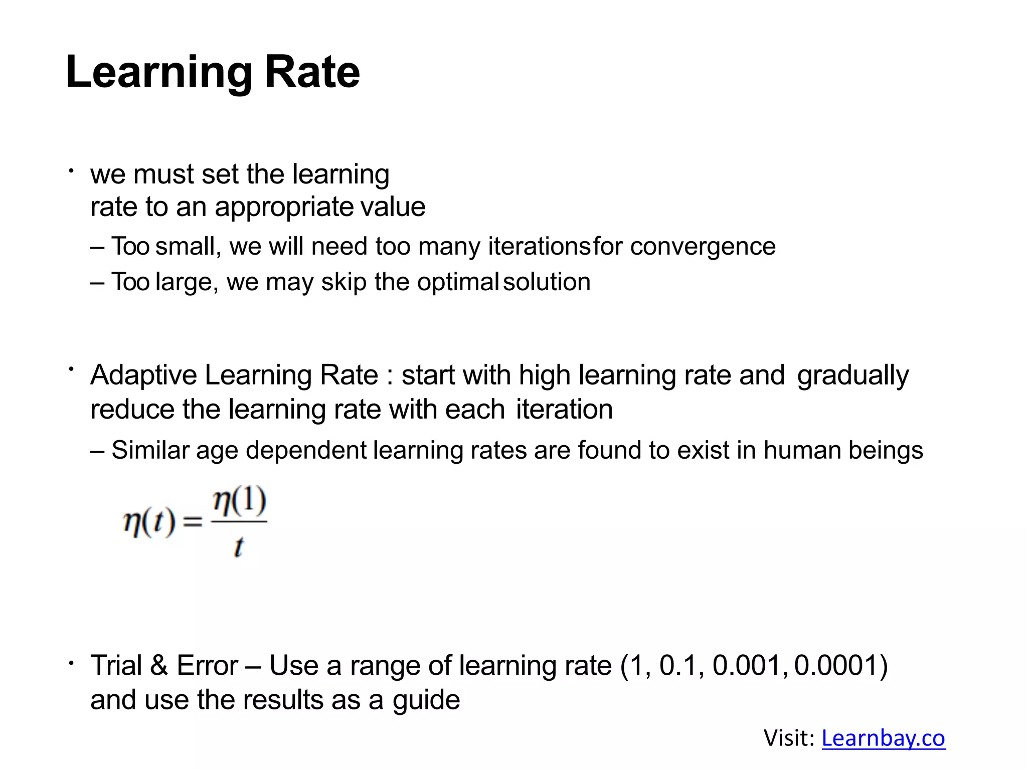 Learning Rate
we must set the learning
rate to an appropriate value
– Too small, we will need too many iterationsfor convergence
– Too large, we may skip the optimalsolution
Adaptive Learning Rate : start with high learning rate and gradually
reduce the learning rate with each iteration
– Similar age dependent learning rates are found to exist in human beings
Trial & Error – Use a range of learning rate (1, 0.1, 0.001, 0.0001)
and use the results as a guide
Visit: Learnbay.co
 