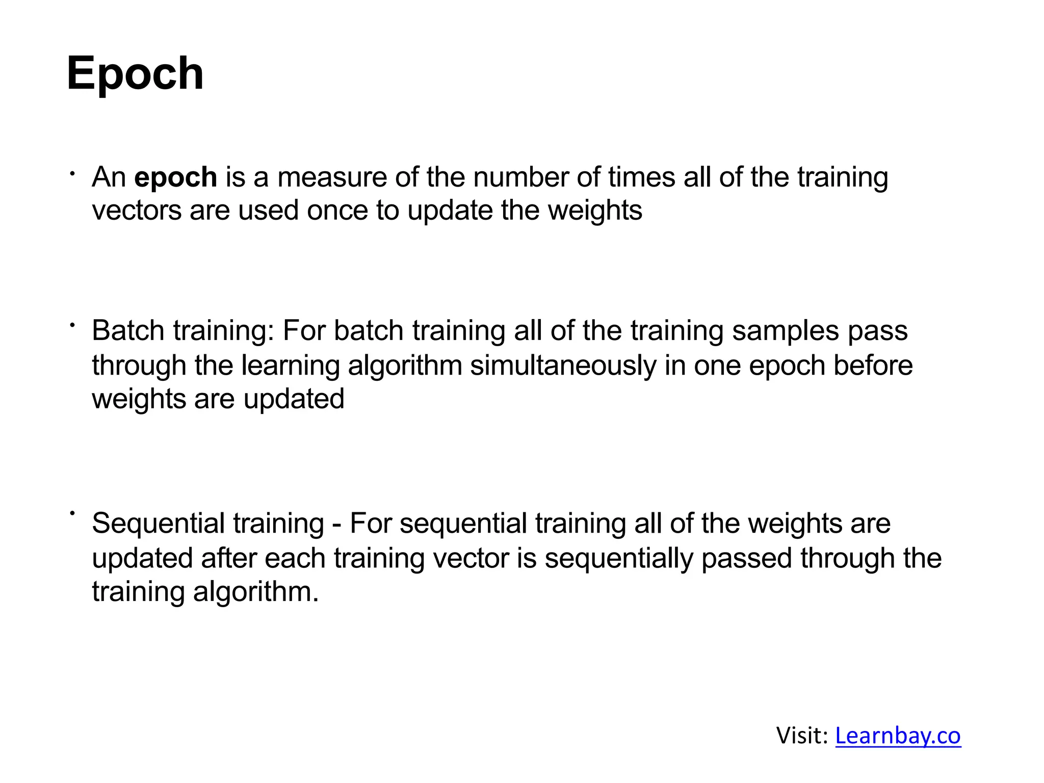 Epoch
An epoch is a measure of the number of times all of the training
vectors are used once to update the weights
Batch training: For batch training all of the training samples pass
through the learning algorithm simultaneously in one epoch before
weights are updated
Sequential training - For sequential training all of the weights are
updated after each training vector is sequentially passed through the
training algorithm.
Visit: Learnbay.co
 