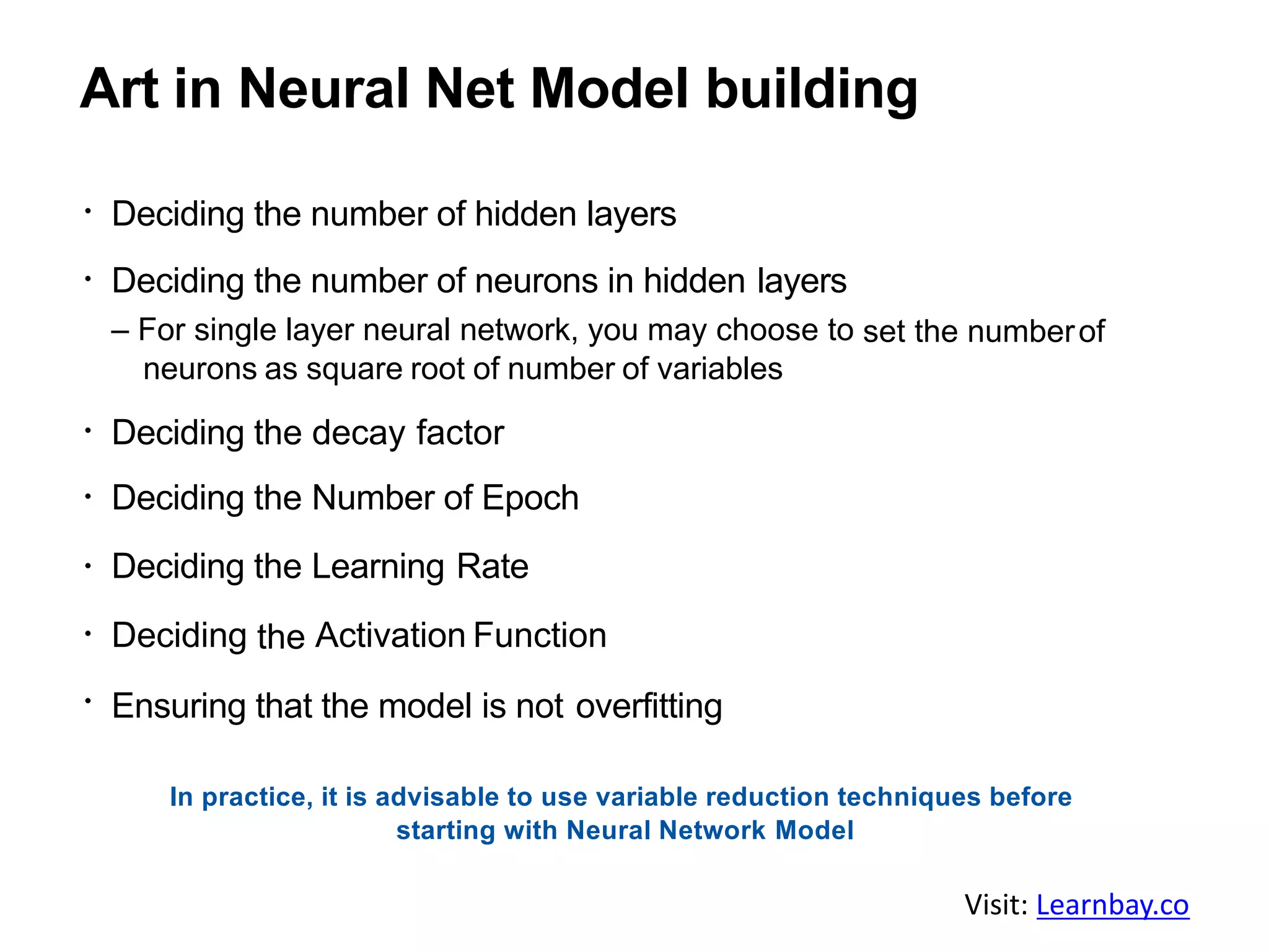 Art in Neural Net Model building
Deciding the number of hidden layers
Deciding the number of neurons in hidden layers
– For single layer neural network, you may choose to set the numberof
neurons as square root of number of variables
Deciding the decay factor
Deciding the Number of Epoch
Deciding the Learning Rate
Deciding the Activation Function
Ensuring that the model is not overfitting
In practice, it is advisable to use variable reduction techniques before
starting with Neural Network Model
Visit: Learnbay.co
 