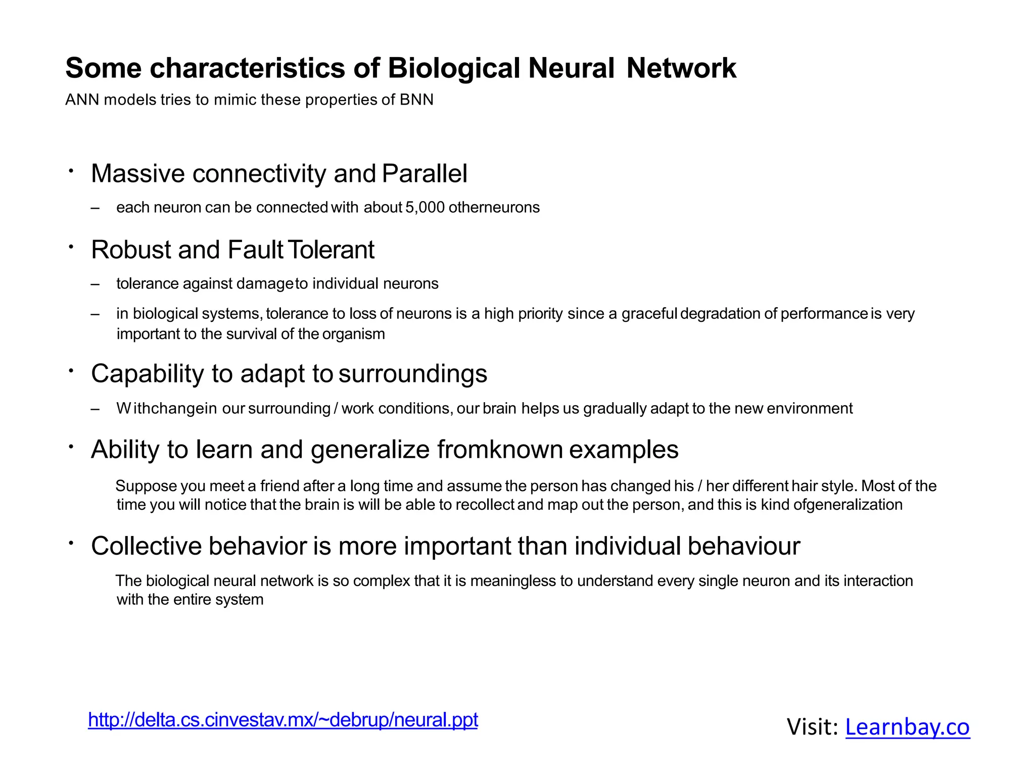 Some characteristics of Biological Neural Network
ANN models tries to mimic these properties of BNN
Massive connectivity and Parallel
– each neuron can be connectedwith about 5,000 otherneurons
Robust and FaultTolerant
– tolerance against damageto individual neurons
– in biological systems,tolerance to loss of neurons is a high priority since a graceful degradation of performanceis very
important to the survival of the organism
Capability to adapt to surroundings
– Withchangein our surrounding / work conditions, our brain helps us gradually adapt to the new environment
Ability to learn and generalize fromknown examples
Suppose you meet a friend after a long time and assume the person has changed his / her different hair style. Most of the
time you will notice that the brain is will be able to recollect and map out the person, and this is kind ofgeneralization
Collective behavior is more important than individual behaviour
The biological neural network is so complex that it is meaningless to understand every single neuron and its interaction
with the entire system
http://delta.cs.cinvestav.mx/~debrup/neural.ppt Visit: Learnbay.co
 