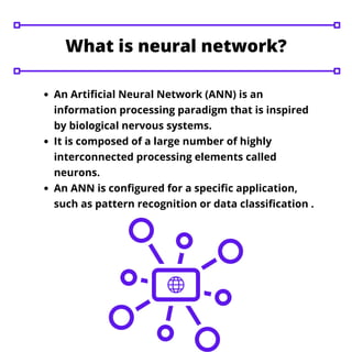 What is neural network?
An Artificial Neural Network (ANN) is an
information processing paradigm that is inspired
by biological nervous systems.
It is composed of a large number of highly
interconnected processing elements called
neurons.
An ANN is configured for a specific application,
such as pattern recognition or data classification .
 