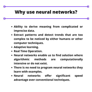 Ability to derive meaning from complicated or
imprecise data.
Extract patterns and detect trends that are too
complex to be noticed by either humans or other
computer techniques.
Adaptive learning.
Real Time Operation.
Neural networks enable us to find solution where
algorithmic methods are computationally
intensive or do not exist.
There is no need to program neural networks they
learn with examples.
Neural networks offer significant speed
advantage over conventional techniques.
Why use neural networks?
 
