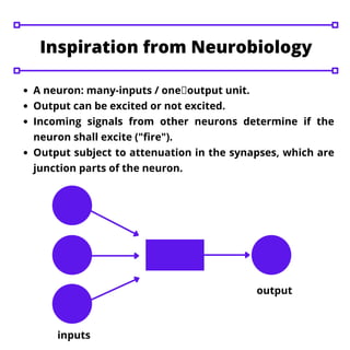 A neuron: many-inputs / one output unit.
Output can be excited or not excited.
Incoming signals from other neurons determine if the
neuron shall excite ("fire").
Output subject to attenuation in the synapses, which are
junction parts of the neuron.
Inspiration from Neurobiology
inputs
output
 