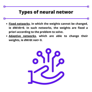 Fixed networks, in which the weights cannot be changed,
ie dW/dt=0. In such networks, the weights are fixed a
priori according to the problem to solve.
Adaptive networks, which are able to change their
weights, ie dW/dt not= 0.
Types of neural networ
 