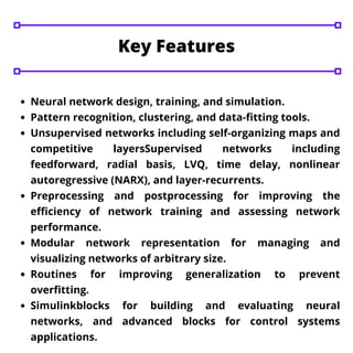 Key Features
Neural network design, training, and simulation.
Pattern recognition, clustering, and data-fitting tools.
Unsupervised networks including self-organizing maps and
competitive layersSupervised networks including
feedforward, radial basis, LVQ, time delay, nonlinear
autoregressive (NARX), and layer-recurrents.
Preprocessing and postprocessing for improving the
efficiency of network training and assessing network
performance.
Modular network representation for managing and
visualizing networks of arbitrary size.
Routines for improving generalization to prevent
overfitting.
Simulinkblocks for building and evaluating neural
networks, and advanced blocks for control systems
applications.
 