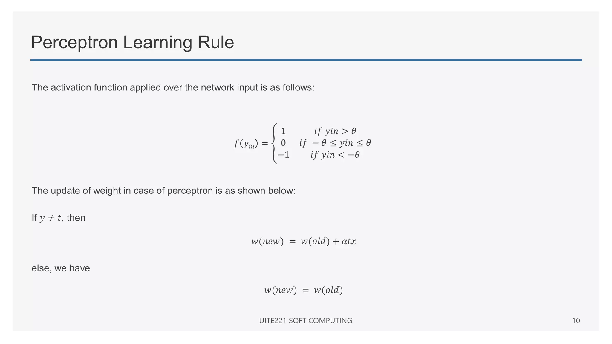Perceptron Learning Rule
The activation function applied over the network input is as follows:
𝑓 𝑦𝑖𝑛 =
1 𝑖𝑓 𝑦𝑖𝑛 > 𝜃
0 𝑖𝑓 − 𝜃 ≤ 𝑦𝑖𝑛 ≤ 𝜃
−1 𝑖𝑓 𝑦𝑖𝑛 < −𝜃
The update of weight in case of perceptron is as shown below:
If 𝑦 ≠ 𝑡, then
𝑤(𝑛𝑒𝑤) = 𝑤(𝑜𝑙𝑑) + 𝛼𝑡𝑥
else, we have
𝑤(𝑛𝑒𝑤) = 𝑤(𝑜𝑙𝑑)
UITE221 SOFT COMPUTING 10
 