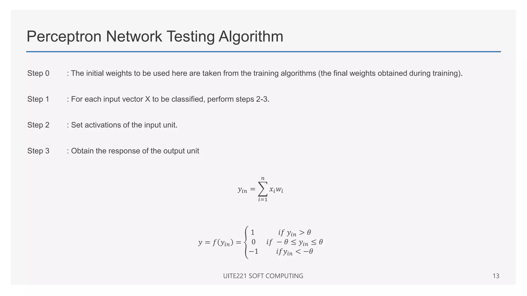 Perceptron Network Testing Algorithm
Step 0 : The initial weights to be used here are taken from the training algorithms (the final weights obtained during training).
Step 1 : For each input vector X to be classified, perform steps 2-3.
Step 2 : Set activations of the input unit.
Step 3 : Obtain the response of the output unit
𝑦𝑖𝑛 =
𝑖=1
𝑛
𝑥𝑖𝑤𝑖
𝑦 = 𝑓 𝑦𝑖𝑛 =
1 𝑖𝑓 𝑦𝑖𝑛 > 𝜃
0 𝑖𝑓 − 𝜃 ≤ 𝑦𝑖𝑛 ≤ 𝜃
−1 𝑖𝑓𝑦𝑖𝑛 < −𝜃
UITE221 SOFT COMPUTING 13
 