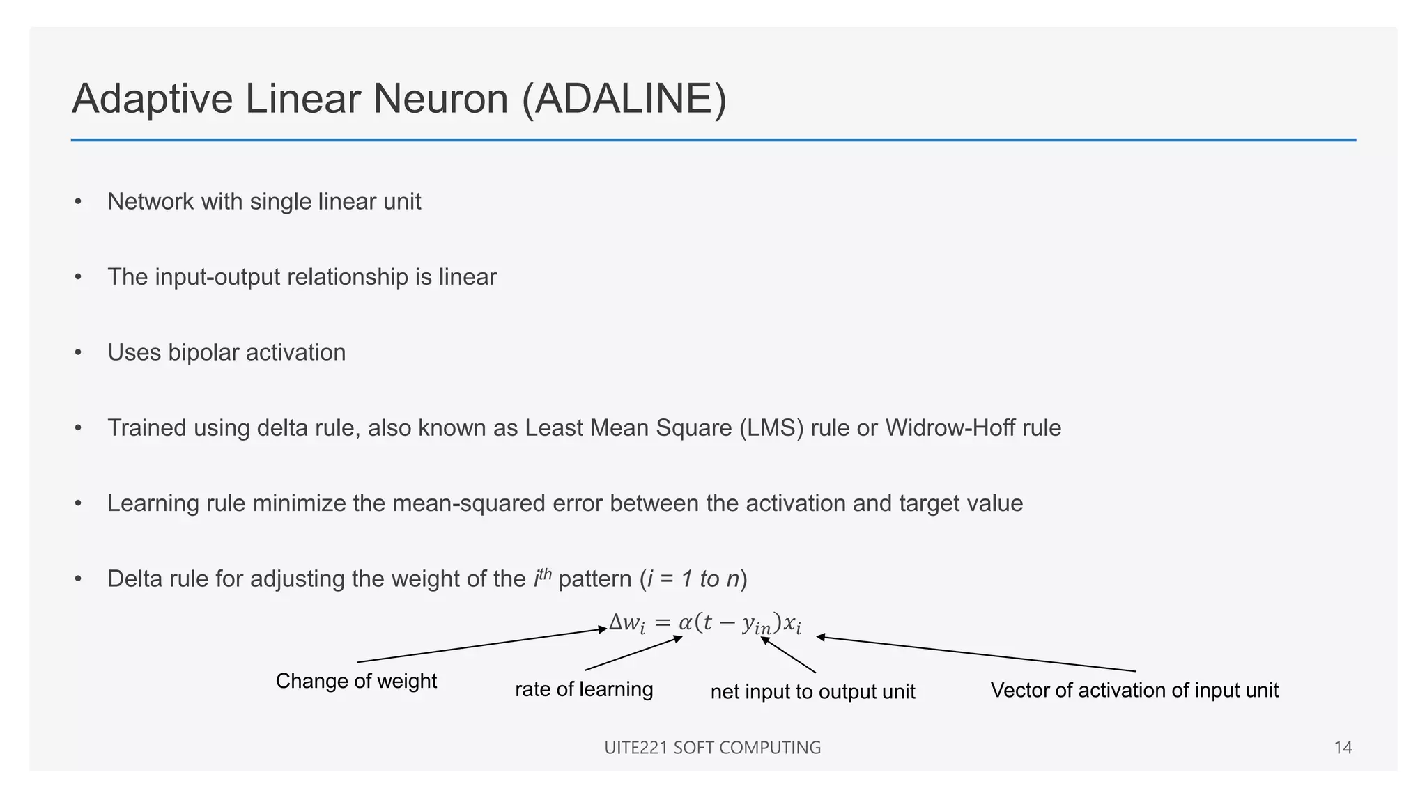 Adaptive Linear Neuron (ADALINE)
• Network with single linear unit
• The input-output relationship is linear
• Uses bipolar activation
• Trained using delta rule, also known as Least Mean Square (LMS) rule or Widrow-Hoff rule
• Learning rule minimize the mean-squared error between the activation and target value
• Delta rule for adjusting the weight of the ith pattern (i = 1 to n)
∆𝑤𝑖 = 𝛼 𝑡 − 𝑦𝑖𝑛 𝑥𝑖
UITE221 SOFT COMPUTING 14
Change of weight rate of learning net input to output unit Vector of activation of input unit
 