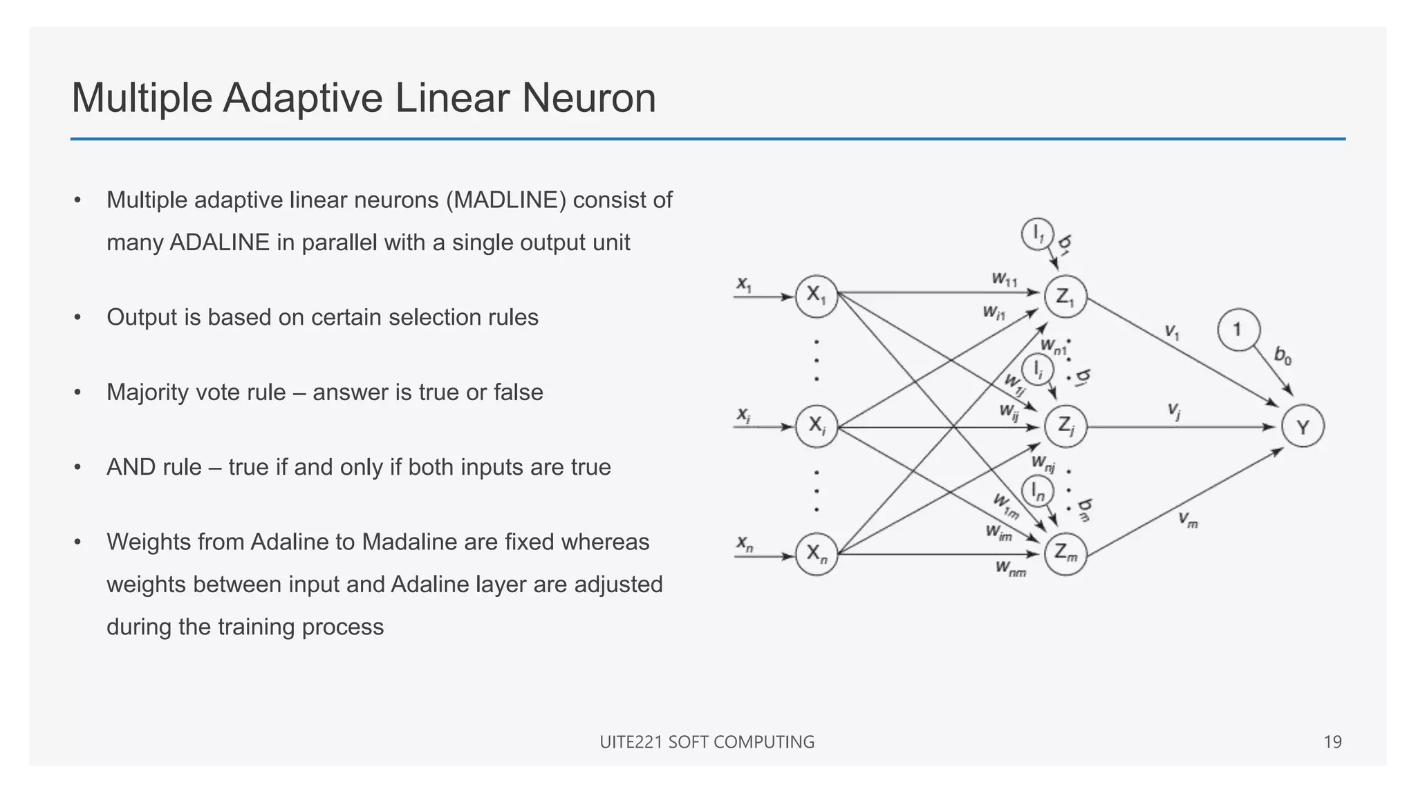 Multiple Adaptive Linear Neuron
• Multiple adaptive linear neurons (MADLINE) consist of
many ADALINE in parallel with a single output unit
• Output is based on certain selection rules
• Majority vote rule – answer is true or false
• AND rule – true if and only if both inputs are true
• Weights from Adaline to Madaline are fixed whereas
weights between input and Adaline layer are adjusted
during the training process
UITE221 SOFT COMPUTING 19
 