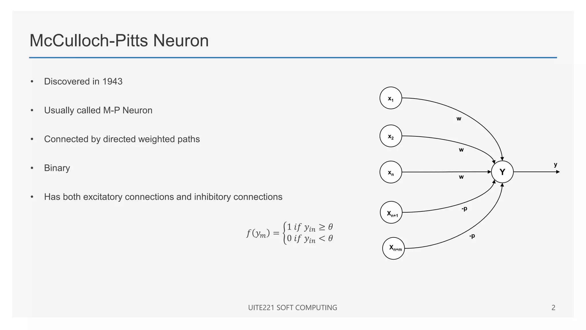 McCulloch-Pitts Neuron
• Discovered in 1943
• Usually called M-P Neuron
• Connected by directed weighted paths
• Binary
• Has both excitatory connections and inhibitory connections
𝑓 𝑦𝑚 =
1 𝑖𝑓 𝑦𝑖𝑛 ≥ 𝜃
0 𝑖𝑓 𝑦𝑖𝑛 < 𝜃
UITE221 SOFT COMPUTING 2
Y
x1
x2
xn
Xn+1
Xn+m
-p
-p
w
w
w
y
 