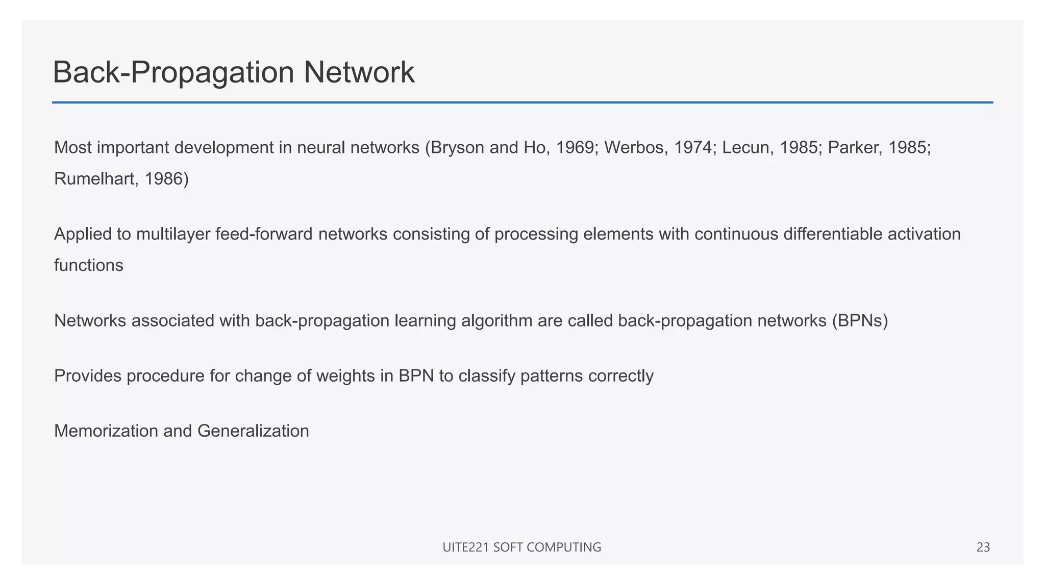 Back-Propagation Network
Most important development in neural networks (Bryson and Ho, 1969; Werbos, 1974; Lecun, 1985; Parker, 1985;
Rumelhart, 1986)
Applied to multilayer feed-forward networks consisting of processing elements with continuous differentiable activation
functions
Networks associated with back-propagation learning algorithm are called back-propagation networks (BPNs)
Provides procedure for change of weights in BPN to classify patterns correctly
Memorization and Generalization
UITE221 SOFT COMPUTING 23
 