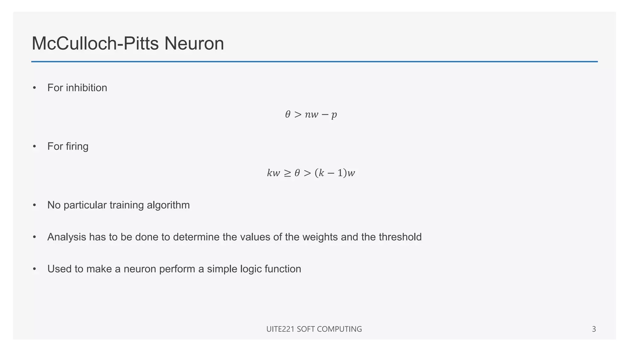 McCulloch-Pitts Neuron
• For inhibition
𝜃 > 𝑛𝑤 − 𝑝
• For firing
𝑘𝑤 ≥ 𝜃 > 𝑘 − 1 𝑤
• No particular training algorithm
• Analysis has to be done to determine the values of the weights and the threshold
• Used to make a neuron perform a simple logic function
UITE221 SOFT COMPUTING 3
 