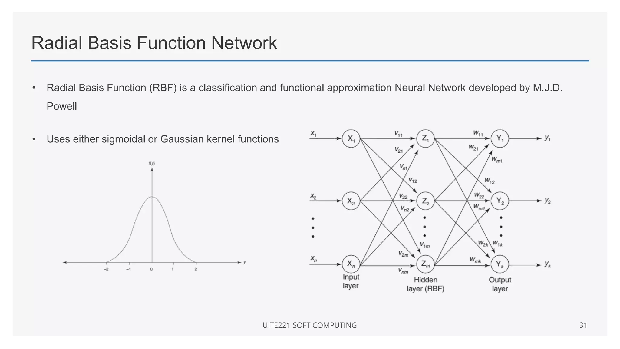 Radial Basis Function Network
• Radial Basis Function (RBF) is a classification and functional approximation Neural Network developed by M.J.D.
Powell
• Uses either sigmoidal or Gaussian kernel functions
UITE221 SOFT COMPUTING 31
 