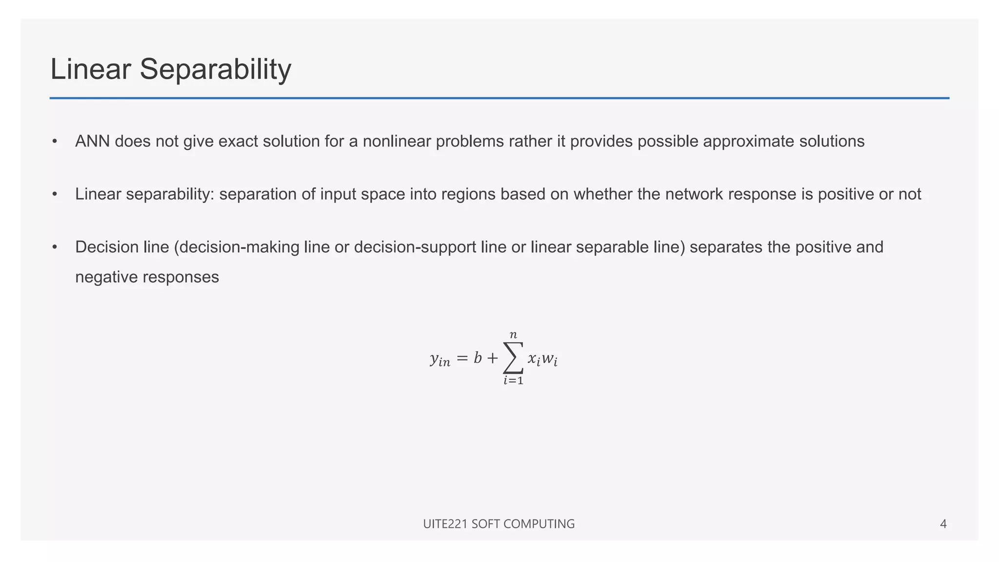 Linear Separability
• ANN does not give exact solution for a nonlinear problems rather it provides possible approximate solutions
• Linear separability: separation of input space into regions based on whether the network response is positive or not
• Decision line (decision-making line or decision-support line or linear separable line) separates the positive and
negative responses
𝑦𝑖𝑛 = 𝑏 +
𝑖=1
𝑛
𝑥𝑖𝑤𝑖
UITE221 SOFT COMPUTING 4
 
