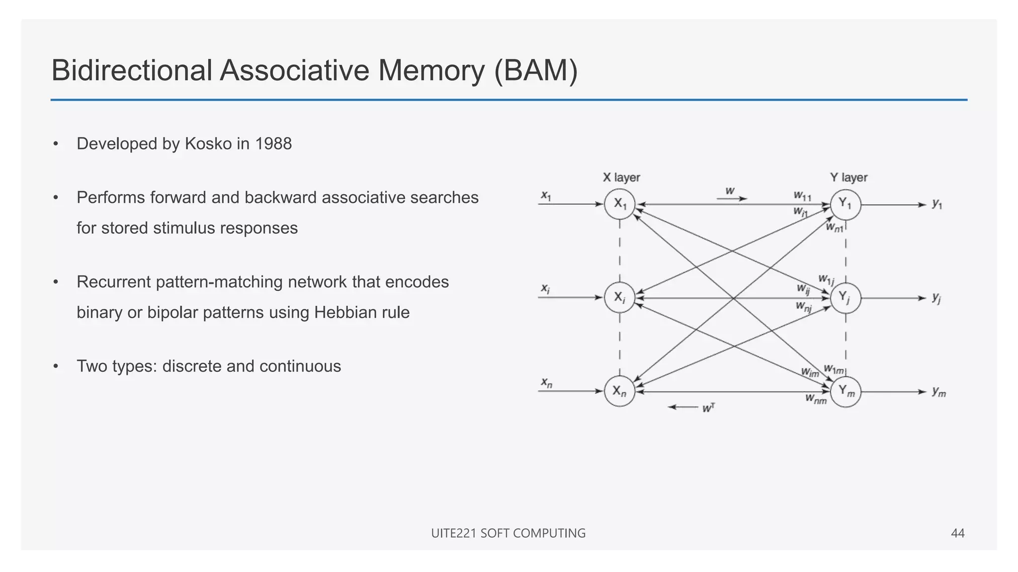 Bidirectional Associative Memory (BAM)
• Developed by Kosko in 1988
• Performs forward and backward associative searches
for stored stimulus responses
• Recurrent pattern-matching network that encodes
binary or bipolar patterns using Hebbian rule
• Two types: discrete and continuous
UITE221 SOFT COMPUTING 44
 