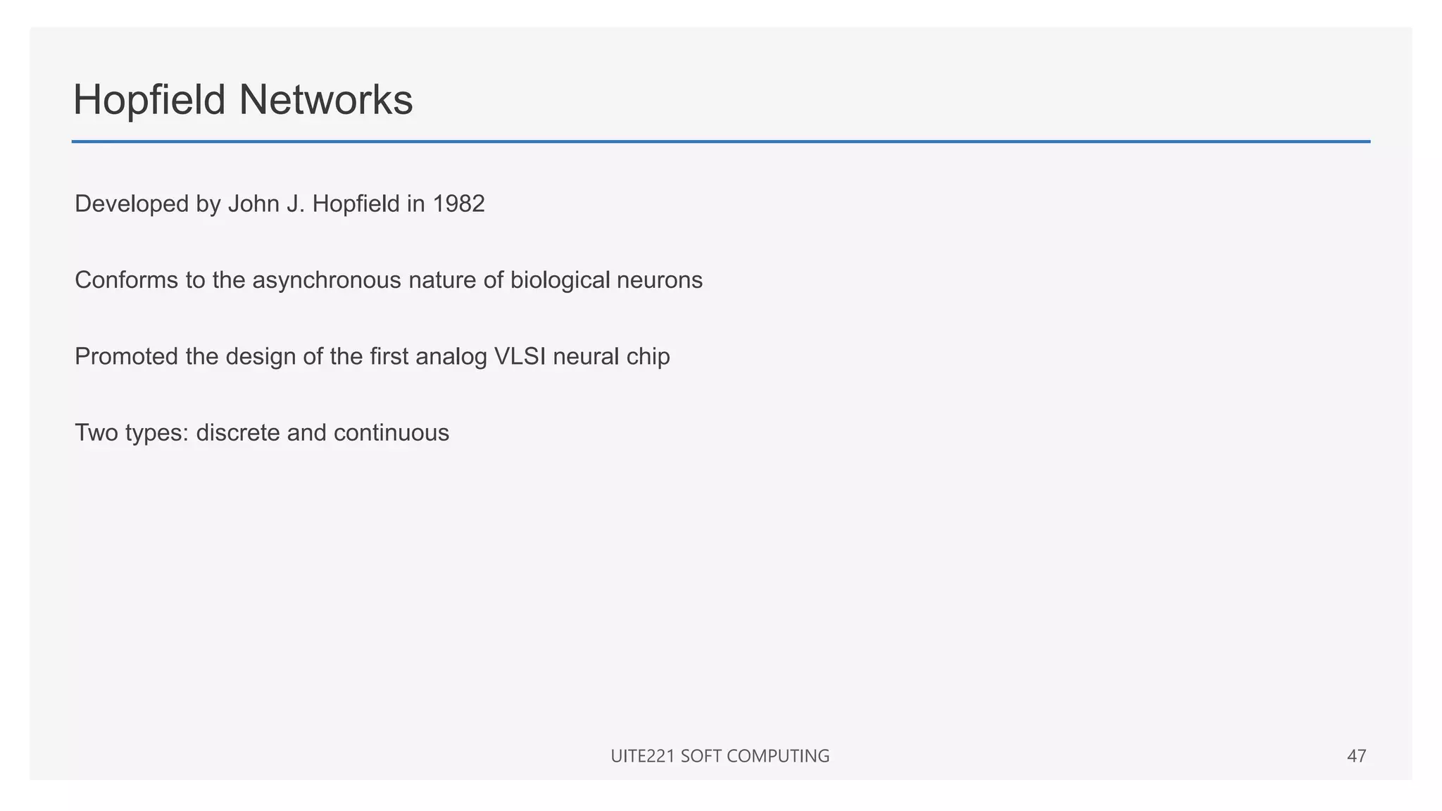 Hopfield Networks
Developed by John J. Hopfield in 1982
Conforms to the asynchronous nature of biological neurons
Promoted the design of the first analog VLSI neural chip
Two types: discrete and continuous
UITE221 SOFT COMPUTING 47
 
