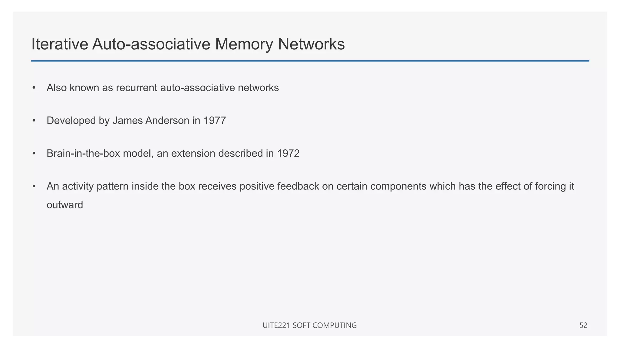 Iterative Auto-associative Memory Networks
• Also known as recurrent auto-associative networks
• Developed by James Anderson in 1977
• Brain-in-the-box model, an extension described in 1972
• An activity pattern inside the box receives positive feedback on certain components which has the effect of forcing it
outward
UITE221 SOFT COMPUTING 52
 