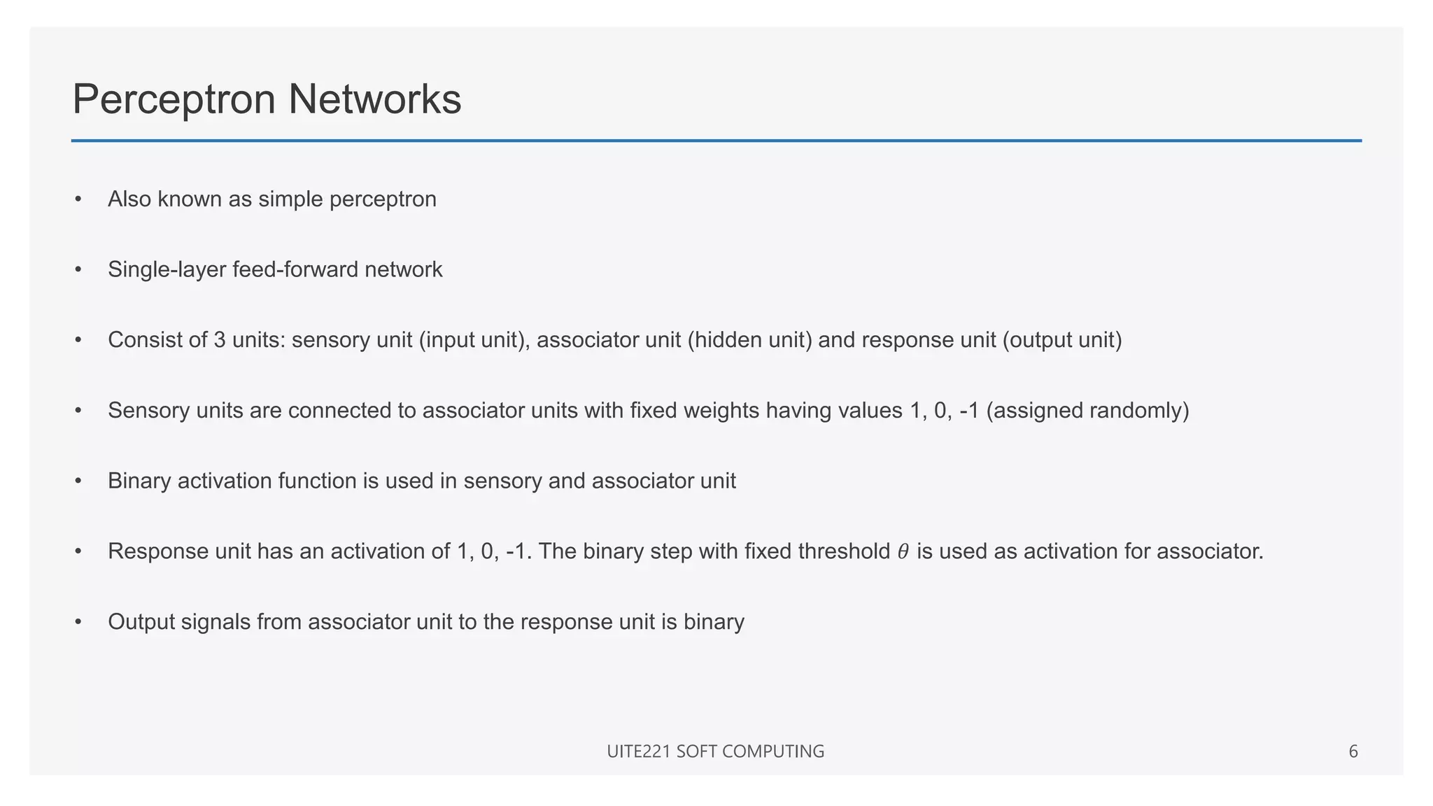 Perceptron Networks
• Also known as simple perceptron
• Single-layer feed-forward network
• Consist of 3 units: sensory unit (input unit), associator unit (hidden unit) and response unit (output unit)
• Sensory units are connected to associator units with fixed weights having values 1, 0, -1 (assigned randomly)
• Binary activation function is used in sensory and associator unit
• Response unit has an activation of 1, 0, -1. The binary step with fixed threshold 𝜃 is used as activation for associator.
• Output signals from associator unit to the response unit is binary
UITE221 SOFT COMPUTING 6
 
