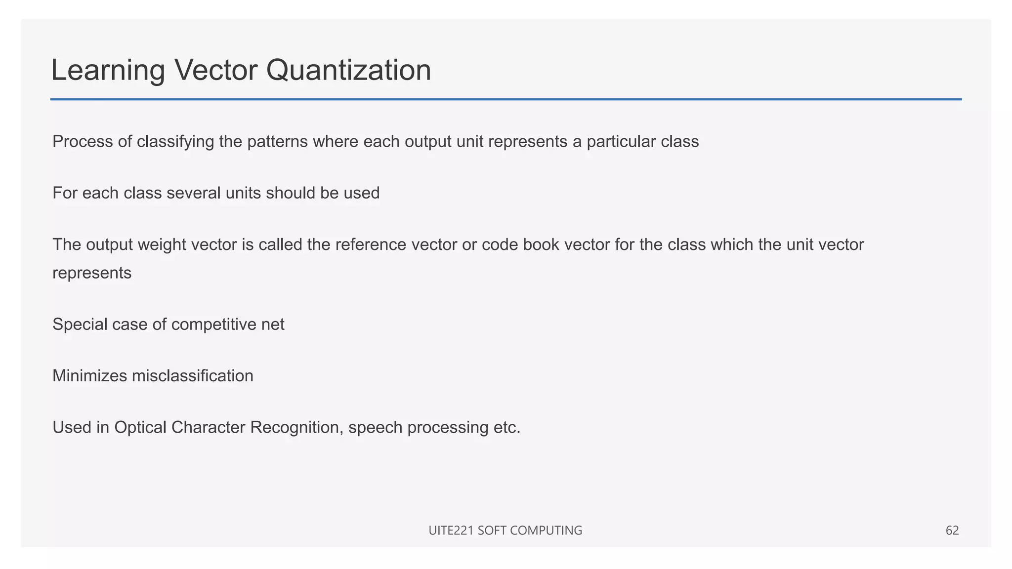 Learning Vector Quantization
Process of classifying the patterns where each output unit represents a particular class
For each class several units should be used
The output weight vector is called the reference vector or code book vector for the class which the unit vector
represents
Special case of competitive net
Minimizes misclassification
Used in Optical Character Recognition, speech processing etc.
UITE221 SOFT COMPUTING 62
 