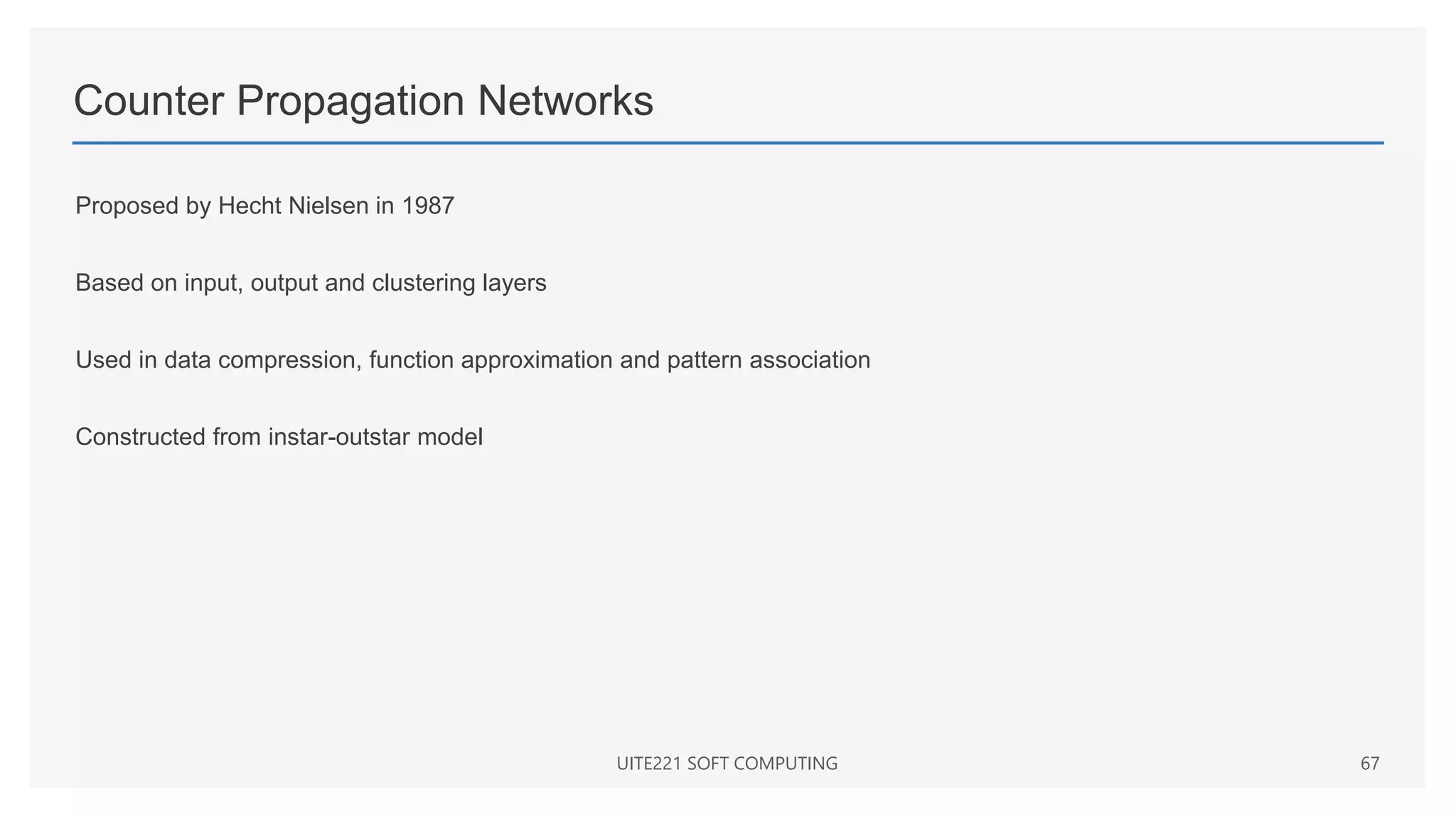 Counter Propagation Networks
Proposed by Hecht Nielsen in 1987
Based on input, output and clustering layers
Used in data compression, function approximation and pattern association
Constructed from instar-outstar model
UITE221 SOFT COMPUTING 67
 