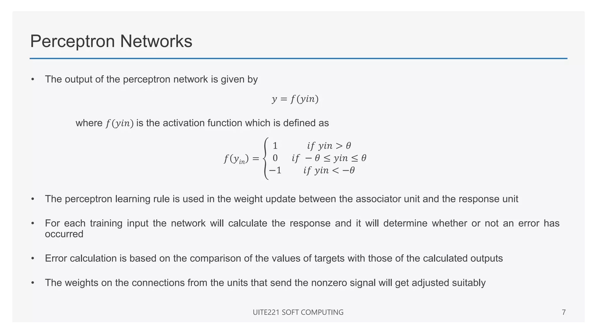 Perceptron Networks
• The output of the perceptron network is given by
𝑦 = 𝑓(𝑦𝑖𝑛)
where 𝑓(𝑦𝑖𝑛) is the activation function which is defined as
𝑓 𝑦𝑖𝑛 =
1 𝑖𝑓 𝑦𝑖𝑛 > 𝜃
0 𝑖𝑓 − 𝜃 ≤ 𝑦𝑖𝑛 ≤ 𝜃
−1 𝑖𝑓 𝑦𝑖𝑛 < −𝜃
• The perceptron learning rule is used in the weight update between the associator unit and the response unit
• For each training input the network will calculate the response and it will determine whether or not an error has
occurred
• Error calculation is based on the comparison of the values of targets with those of the calculated outputs
• The weights on the connections from the units that send the nonzero signal will get adjusted suitably
UITE221 SOFT COMPUTING 7
 