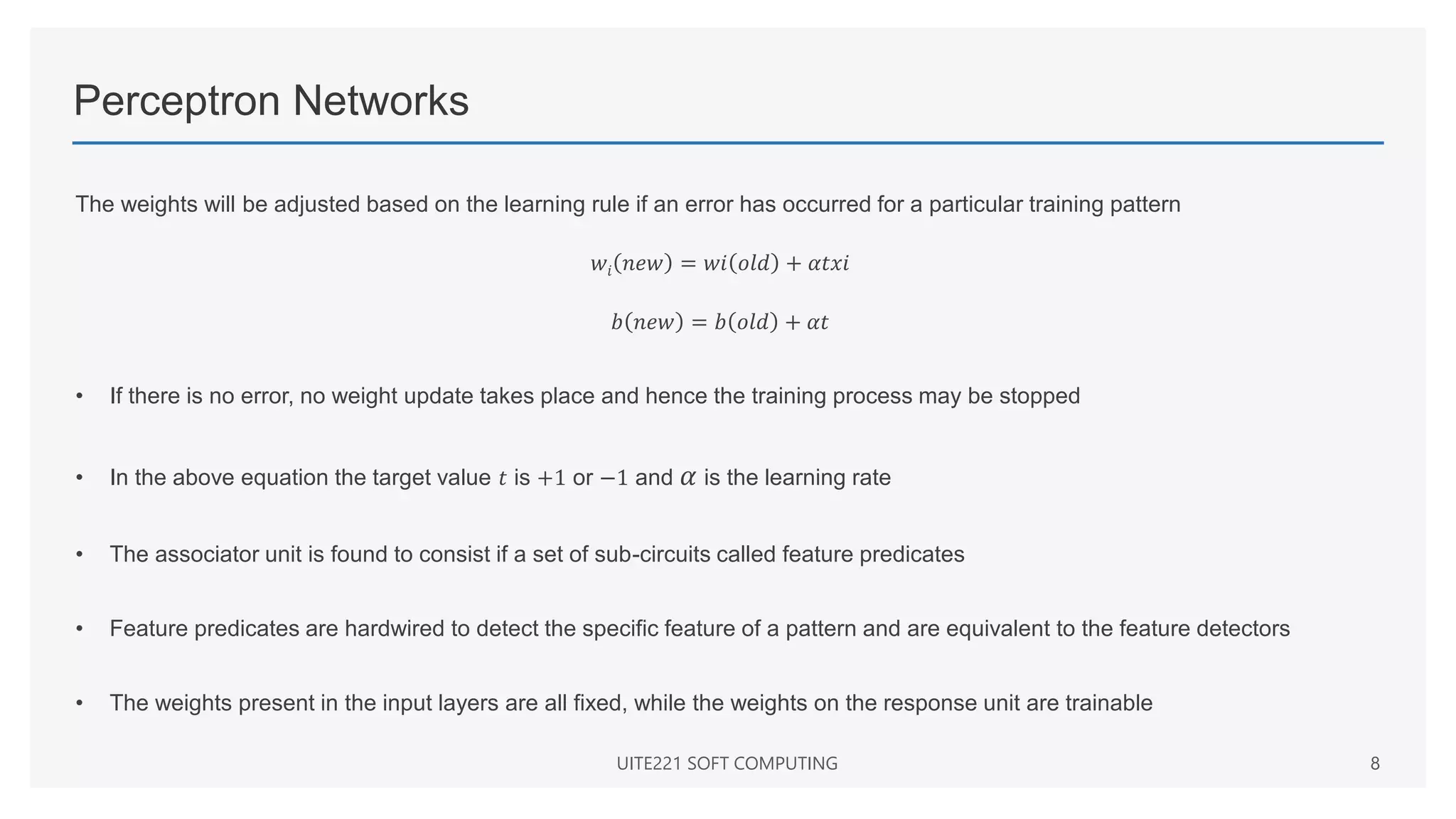 Perceptron Networks
The weights will be adjusted based on the learning rule if an error has occurred for a particular training pattern
𝑤𝑖 𝑛𝑒𝑤 = 𝑤𝑖 𝑜𝑙𝑑 + 𝛼𝑡𝑥𝑖
𝑏 𝑛𝑒𝑤 = 𝑏 𝑜𝑙𝑑 + 𝛼𝑡
• If there is no error, no weight update takes place and hence the training process may be stopped
• In the above equation the target value 𝑡 is +1 or −1 and 𝛼 is the learning rate
• The associator unit is found to consist if a set of sub-circuits called feature predicates
• Feature predicates are hardwired to detect the specific feature of a pattern and are equivalent to the feature detectors
• The weights present in the input layers are all fixed, while the weights on the response unit are trainable
UITE221 SOFT COMPUTING 8
 