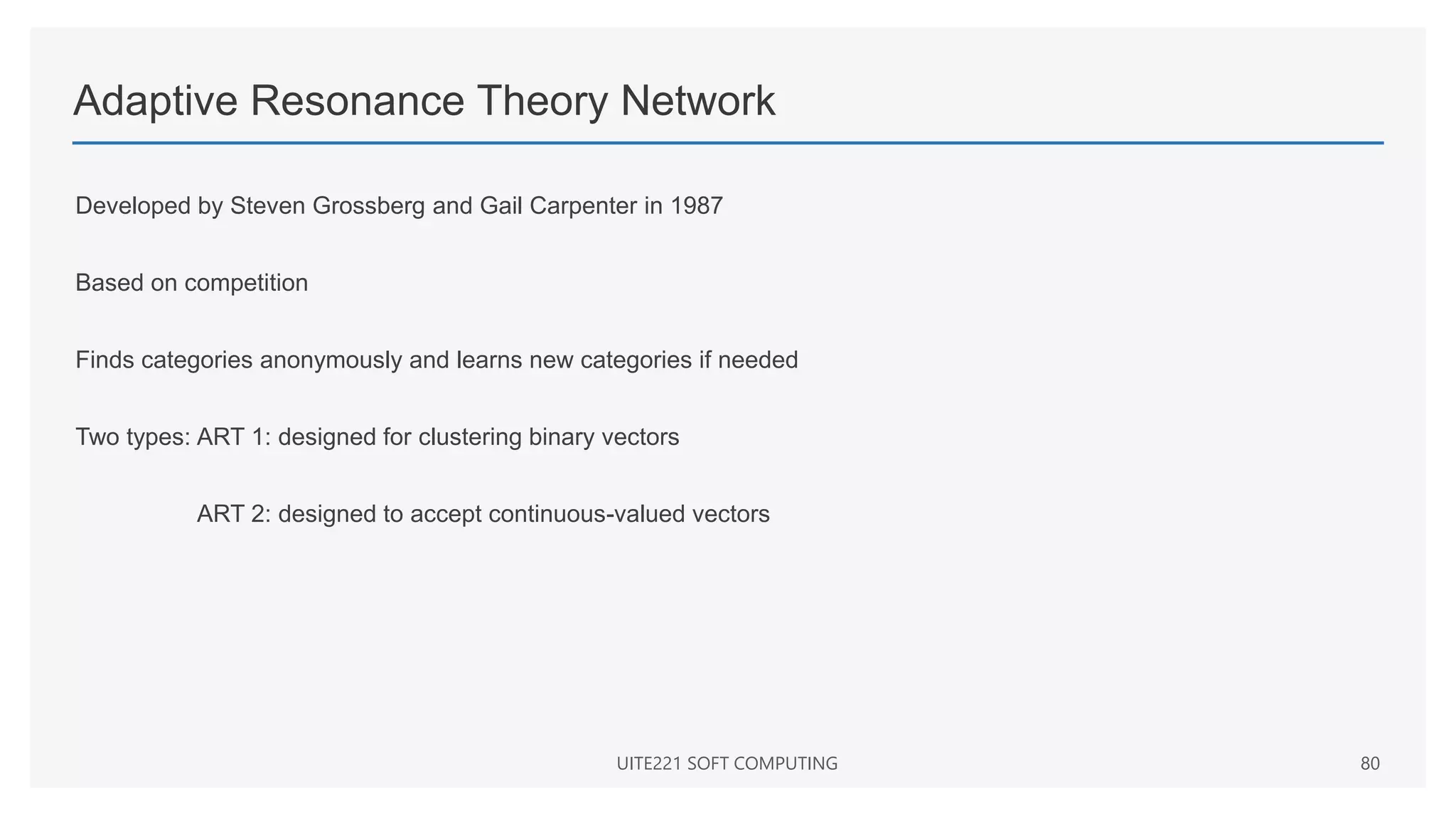 Adaptive Resonance Theory Network
Developed by Steven Grossberg and Gail Carpenter in 1987
Based on competition
Finds categories anonymously and learns new categories if needed
Two types: ART 1: designed for clustering binary vectors
ART 2: designed to accept continuous-valued vectors
UITE221 SOFT COMPUTING 80
 
