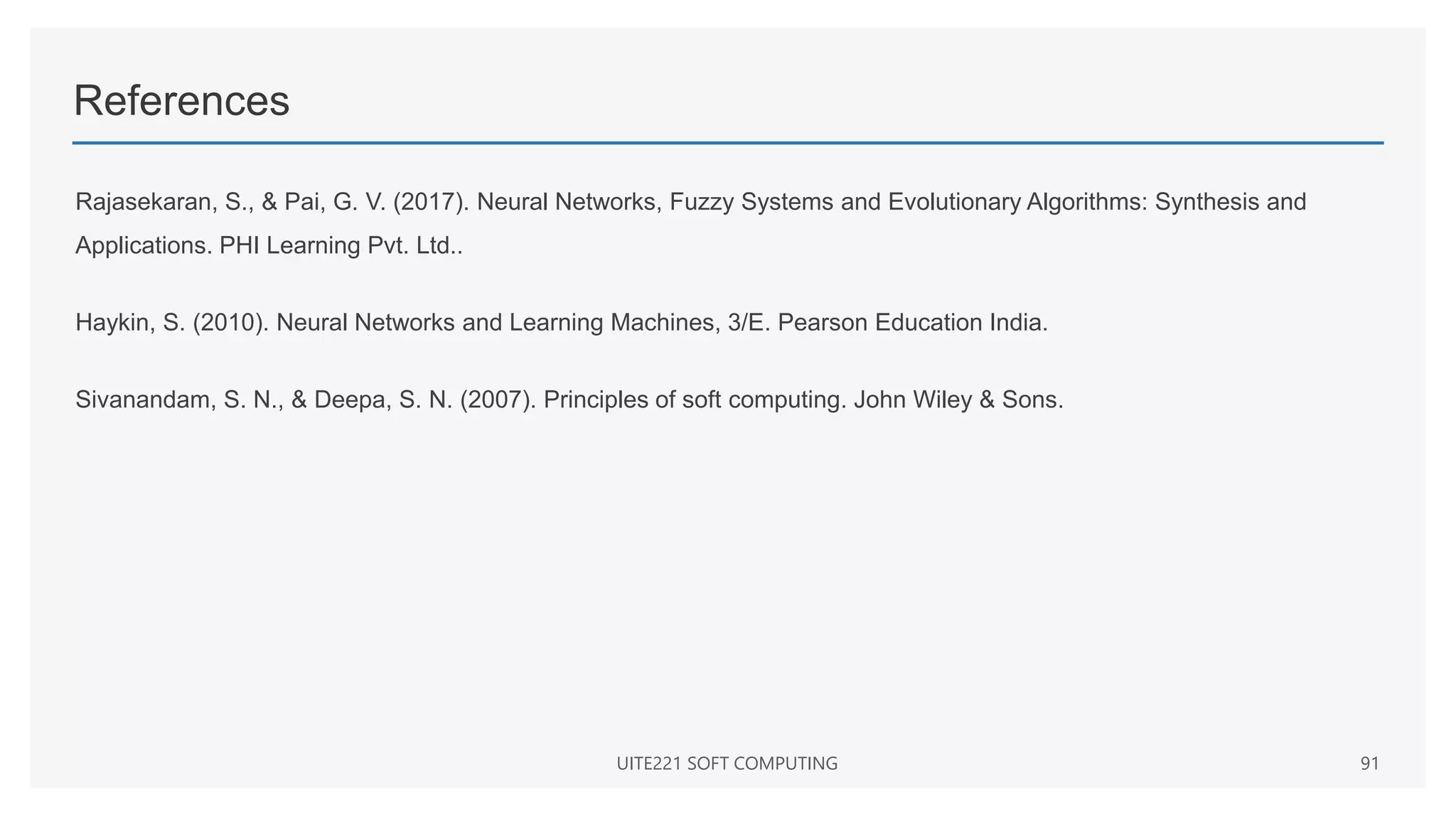 References
Rajasekaran, S., & Pai, G. V. (2017). Neural Networks, Fuzzy Systems and Evolutionary Algorithms: Synthesis and
Applications. PHI Learning Pvt. Ltd..
Haykin, S. (2010). Neural Networks and Learning Machines, 3/E. Pearson Education India.
Sivanandam, S. N., & Deepa, S. N. (2007). Principles of soft computing. John Wiley & Sons.
UITE221 SOFT COMPUTING 91
 