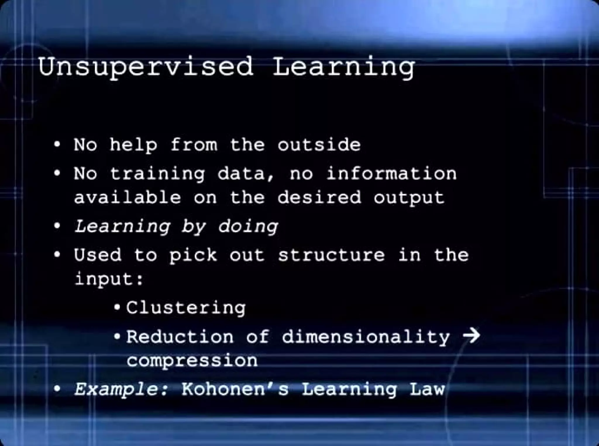 Unsupervised Learning
• No help from the outside
• No training data, no information
available on the desired output
• Learning by doing
• Used to pick out structure in the
input:
• Clustering
• Reduction of dimensionality ➔
compression
• Example: Kohonen's - Learning Law
 