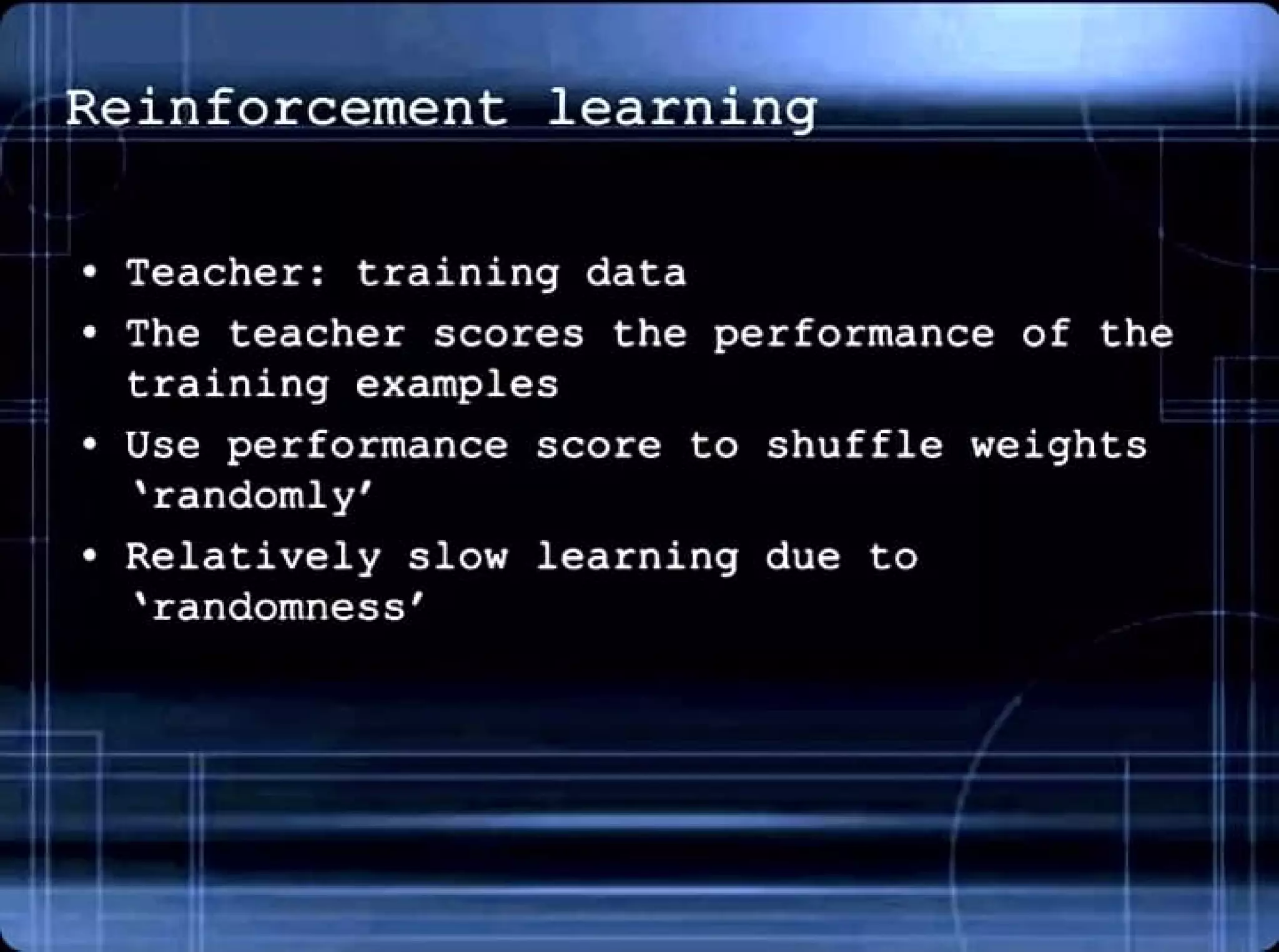 Reinforcement learning
• Teacher: training data
• The teacher scores the performance of the
training examples
• Use performance score to shuffle weights
'randomly'
• Relatively slow learning due to
'randomness'
••
.,
 