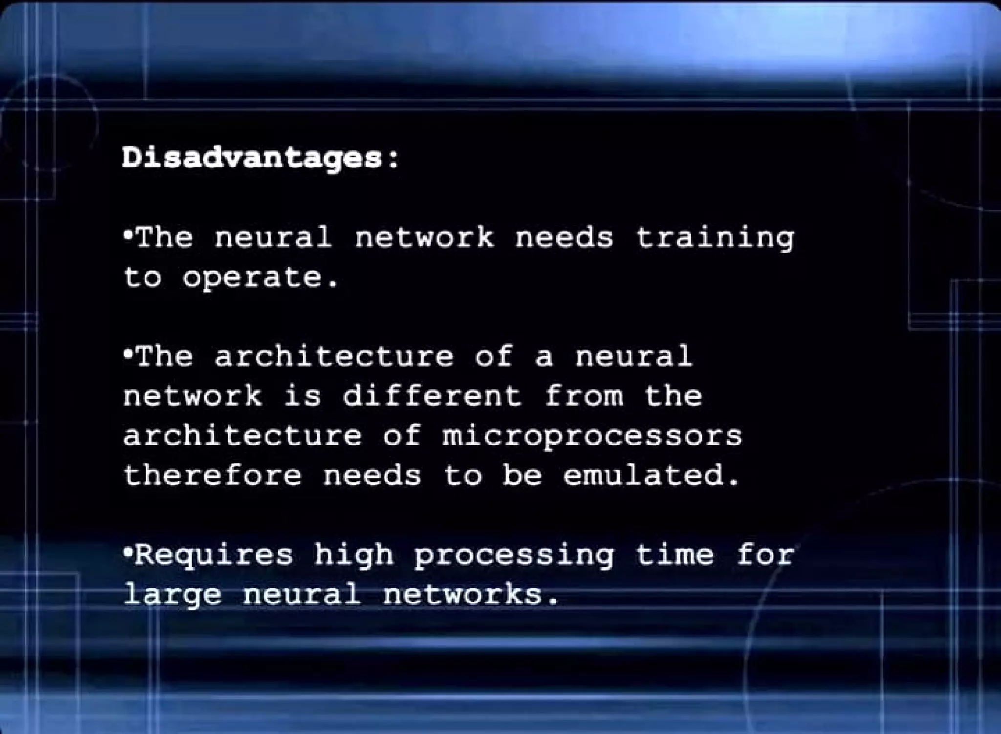 Disadvantages:
•The neural network needs training
to operate .
•The architecture of a neural
network is different from the
architecture of microprocessors
therefore needs to be emulated.
•Requires high processing
-ff~'- 1arge neural networks.
,I
time for
 