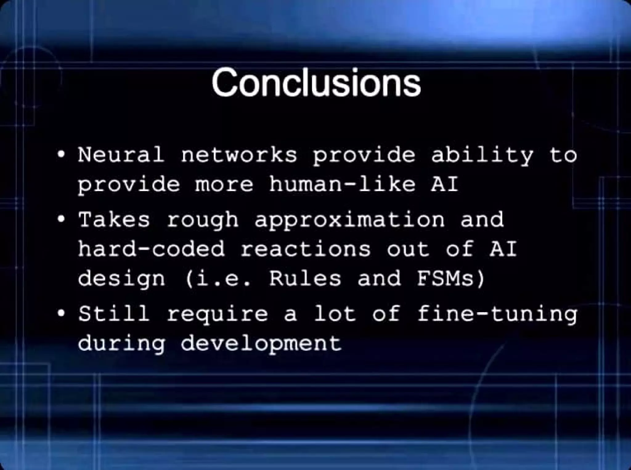 Conclusions
• Neural networks provide ability to
provide more human- like AI
• Takes rough approximation and
hard- coded reactions out of AI
design (i.e . Rules and FSMs)
• Still require a lot of fine - tuning
during development
 