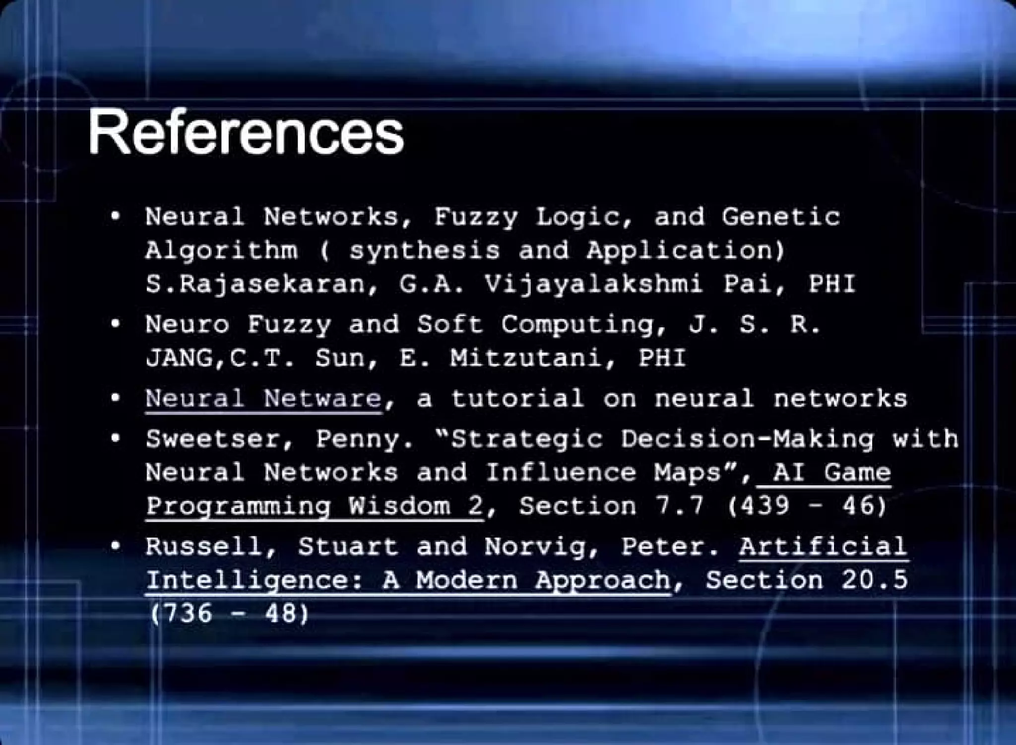 References
• Neural Networks , Fuzzy Logic, and Genetic
Algorithm ( synthesis and Application)
S . Rajasekaran , G. A. Vijayalakshmi Pai, PHI
• Neuro Fuzzy and Soft Computing, J. S. R.
JANG,C.T. Sun , E. Mitzutani, PHI
• Neu r al Netware , a tutorial on neural networks
• Sweetser , Penny . "Strategic Decision- Making with
Neural Networks and Influence Maps", AI Game
Pro rammin Wisdom 2 , Section 7.7 (439 - 46)
• Russell , Stuart and Norvig, Peter . Artificial
Intelli ence : A Modern A roach, Section 20 . 5
(736 - 48)
 
