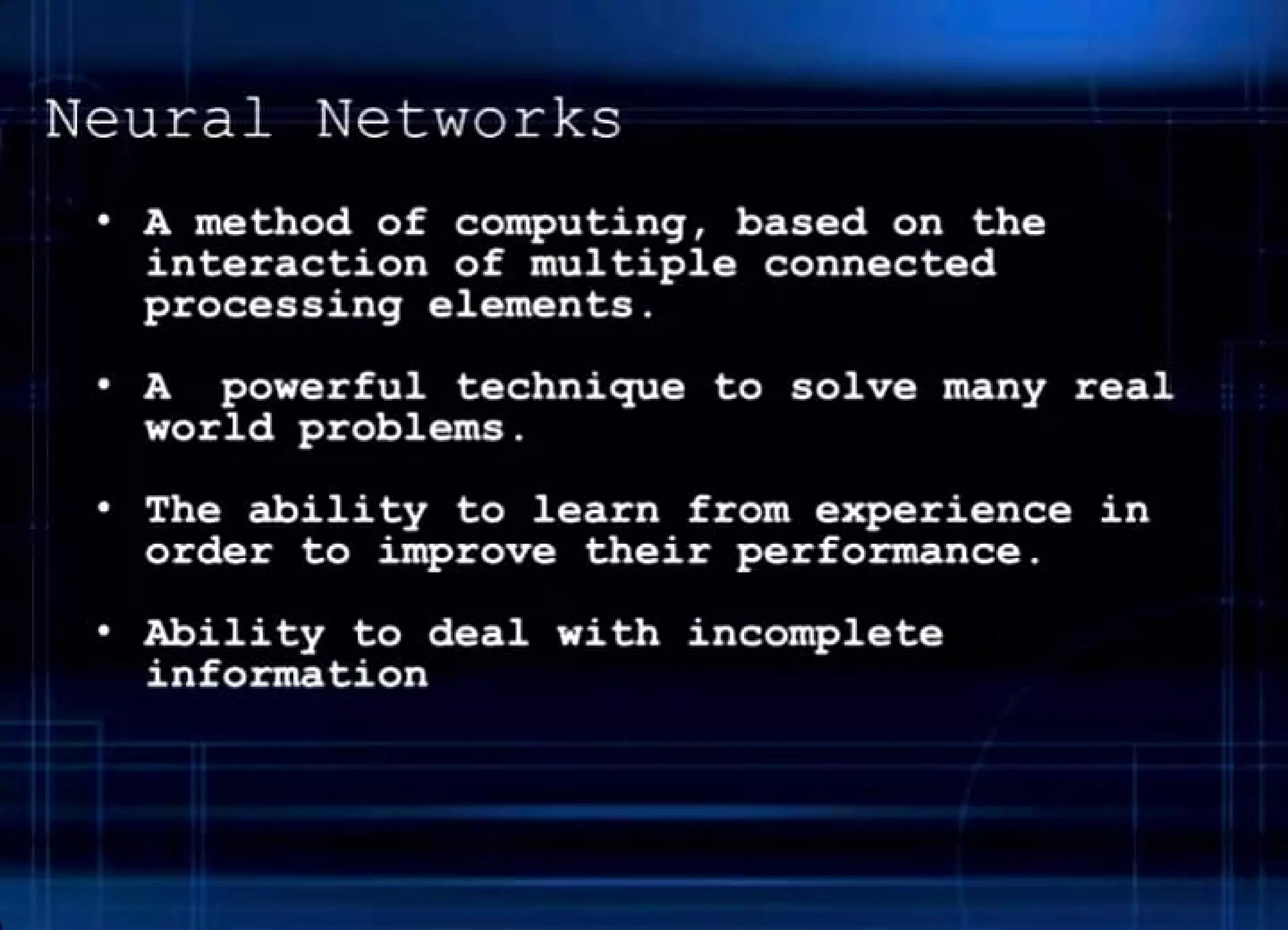 Neural Networks
• A method of computing, based on the
interaction of multiple connected
processing elements .
• A powerful technique to solve many real
world problems .
• The ability to learn from experience in
order to improve their performance.
• Ability to deal with incomplete
info tion
 