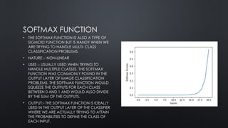 SOFTMAX FUNCTION
• THE SOFTMAX FUNCTION IS ALSO A TYPE OF
SIGMOID FUNCTION BUT IS HANDY WHEN WE
ARE TRYING TO HANDLE MULTI- CLASS
CLASSIFICATION PROBLEMS.
• NATURE :- NON-LINEAR
• USES :- USUALLY USED WHEN TRYING TO
HANDLE MULTIPLE CLASSES. THE SOFTMAX
FUNCTION WAS COMMONLY FOUND IN THE
OUTPUT LAYER OF IMAGE CLASSIFICATION
PROBLEMS. THE SOFTMAX FUNCTION WOULD
SQUEEZE THE OUTPUTS FOR EACH CLASS
BETWEEN 0 AND 1 AND WOULD ALSO DIVIDE
BY THE SUM OF THE OUTPUTS.
• OUTPUT:- THE SOFTMAX FUNCTION IS IDEALLY
USED IN THE OUTPUT LAYER OF THE CLASSIFIER
WHERE WE ARE ACTUALLY TRYING TO ATTAIN
THE PROBABILITIES TO DEFINE THE CLASS OF
EACH INPUT.
 