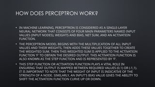 HOW DOES PERCEPTRON WORK?
• IN MACHINE LEARNING, PERCEPTRON IS CONSIDERED AS A SINGLE-LAYER
NEURAL NETWORK THAT CONSISTS OF FOUR MAIN PARAMETERS NAMED INPUT
VALUES (INPUT NODES), WEIGHTS AND BIAS, NET SUM, AND AN ACTIVATION
FUNCTION.
• THE PERCEPTRON MODEL BEGINS WITH THE MULTIPLICATION OF ALL INPUT
VALUES AND THEIR WEIGHTS, THEN ADDS THESE VALUES TOGETHER TO CREATE
THE WEIGHTED SUM. THEN THIS WEIGHTED SUM IS APPLIED TO THE ACTIVATION
FUNCTION 'F' TO OBTAIN THE DESIRED OUTPUT. THIS ACTIVATION FUNCTION IS
ALSO KNOWN AS THE STEP FUNCTION AND IS REPRESENTED BY 'F’.
• THIS STEP FUNCTION OR ACTIVATION FUNCTION PLAYS A VITAL ROLE IN
ENSURING THAT OUTPUT IS MAPPED BETWEEN REQUIRED VALUES (0,1) OR (-1,1).
IT IS IMPORTANT TO NOTE THAT THE WEIGHT OF INPUT IS INDICATIVE OF THE
STRENGTH OF A NODE. SIMILARLY, AN INPUT'S BIAS VALUE GIVES THE ABILITY TO
SHIFT THE ACTIVATION FUNCTION CURVE UP OR DOWN.
 