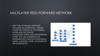 MULTILAYER FEED-FORWARD NETWORK
• THIS TYPE OF NEURAL NETWORK
INCLUDES AN ADDITIONAL HIDDEN
LAYER THAT SERVES AS AN INTERNAL
LAYER AND FACILITATES
COMMUNICATION WITH THE EXTERNAL
LAYER. WE CAN GENERATE THE
INTERMEDIATE COMPUTATIONS RESULT
USING A HIDDEN LAYER, AS SHOWN IN
THE SCREENSHOT.
 