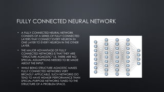 FULLY CONNECTED NEURAL NETWORK
• A FULLY CONNECTED NEURAL NETWORK
CONSISTS OF A SERIES OF FULLY CONNECTED
LAYERS THAT CONNECT EVERY NEURON IN
ONE LAYER TO EVERY NEURON IN THE OTHER
LAYER.
• THE MAJOR ADVANTAGE OF FULLY
CONNECTED NETWORKS IS THAT THEY ARE
“STRUCTURE AGNOSTIC” I.E. THERE ARE NO
SPECIAL ASSUMPTIONS NEEDED TO BE MADE
ABOUT THE INPUT.
• WHILE BEING STRUCTURE AGNOSTIC MAKES
FULLY CONNECTED NETWORKS VERY
BROADLY APPLICABLE, SUCH NETWORKS DO
TEND TO HAVE WEAKER PERFORMANCE THAN
SPECIAL-PURPOSE NETWORKS TUNED TO THE
STRUCTURE OF A PROBLEM SPACE.
 