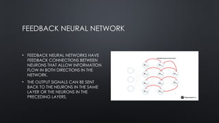 FEEDBACK NEURAL NETWORK
• FEEDBACK NEURAL NETWORKS HAVE
FEEDBACK CONNECTIONS BETWEEN
NEURONS THAT ALLOW INFORMATION
FLOW IN BOTH DIRECTIONS IN THE
NETWORK.
• THE OUTPUT SIGNALS CAN BE SENT
BACK TO THE NEURONS IN THE SAME
LAYER OR THE NEURONS IN THE
PRECEDING LAYERS.
 