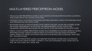 MULTI-LAYERED PERCEPTRON MODEL
• THE MULTI-LAYER PERCEPTRON MODEL IS ALSO KNOWN AS THE BACKPROPAGATION ALGORITHM,
WHICH EXECUTES IN TWO STAGES AS FOLLOWS:
• FORWARD STAGE: ACTIVATION FUNCTIONS START FROM THE INPUT LAYER IN THE FORWARD STAGE
AND TERMINATE ON THE OUTPUT LAYER.
• BACKWARD STAGE: IN THE BACKWARD STAGE, WEIGHT AND BIAS VALUES ARE MODIFIED AS PER
THE MODEL'S REQUIREMENT. IN THIS STAGE, THE ERROR BETWEEN ACTUAL OUTPUT AND
DEMANDED ORIGINATED BACKWARD ON THE OUTPUT LAYER AND ENDED ON THE INPUT LAYER.
• HENCE, A MULTI-LAYERED PERCEPTRON MODEL HAS CONSIDERED AS MULTIPLE ARTIFICIAL NEURAL
NETWORKS HAVING VARIOUS LAYERS IN WHICH ACTIVATION FUNCTION DOES NOT REMAIN
LINEAR. INSTEAD OF LINEAR, ACTIVATION FUNCTION CAN BE EXECUTED AS SIGMOID, TANH, RELU,
ETC., FOR DEPLOYMENT.
• A MULTI-LAYER PERCEPTRON MODEL HAS GREATER PROCESSING POWER AND CAN PROCESS
LINEAR AND NON-LINEAR PATTERNS. FURTHER, IT CAN ALSO IMPLEMENT LOGIC GATES SUCH AS
AND, OR, XOR, NAND, NOT, XNOR, NOR.
 
