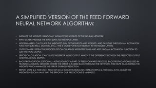 A SIMPLIFIED VERSION OF THE FEED FORWARD
NEURAL NETWORK ALGORITHM:
• INITIALIZE THE WEIGHTS: RANDOMLY INITIALIZE THE WEIGHTS OF THE NEURAL NETWORK.
• INPUT LAYER: PROVIDE THE INPUT DATA TO THE INPUT LAYER.
• HIDDEN LAYERS: CALCULATE THE WEIGHTED SUM OF THE INPUTS AND WEIGHTS, AND PASS THIS THROUGH AN ACTIVATION
FUNCTION (LIKE RELU, SIGMOID, ETC.). THIS IS DONE FOR EACH NEURON IN THE HIDDEN LAYERS.
• OUTPUT LAYER: REPEAT THE PROCESS OF CALCULATING WEIGHTED SUMS AND APPLYING AN ACTIVATION FUNCTION TO
GET THE FINAL OUTPUT.
• ERROR CALCULATION: CALCULATE THE ERROR IN THE OUTPUT, WHICH IS THE DIFFERENCE BETWEEN THE PREDICTED OUTPUT
AND THE ACTUAL OUTPUT.
• BACKPROPAGATION (OPTIONAL): ALTHOUGH NOT A PART OF FEED FORWARD PROCESS, BACKPROPAGATION IS USED IN
TRAINING A NEURAL NETWORK WHERE THE ERROR IS PASSED BACK THROUGH THE NETWORK. THIS HELPS IN ADJUSTING THE
WEIGHTS WHICH MINIMIZES THE ERROR DURING PREDICTION.
• REPEAT STEPS 2-6: FOR EACH PIECE OF DATA IN OUR TRAINING SET, REPEAT STEPS 2-6. THE GOAL IS TO ADJUST THE
WEIGHTS IN SUCH A WAY THAT THE ERROR IN OUR PREDICTIONS IS MINIMIZED.
 