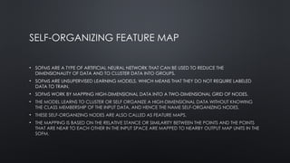 SELF-ORGANIZING FEATURE MAP
• SOFMS ARE A TYPE OF ARTIFICIAL NEURAL NETWORK THAT CAN BE USED TO REDUCE THE
DIMENSIONALITY OF DATA AND TO CLUSTER DATA INTO GROUPS.
• SOFMS ARE UNSUPERVISED LEARNING MODELS, WHICH MEANS THAT THEY DO NOT REQUIRE LABELED
DATA TO TRAIN.
• SOFMS WORK BY MAPPING HIGH-DIMENSIONAL DATA INTO A TWO-DIMENSIONAL GRID OF NODES.
• THE MODEL LEARNS TO CLUSTER OR SELF ORGANIZE A HIGH-DIMENSIONAL DATA WITHOUT KNOWING
THE CLASS MEMBERSHIP OF THE INPUT DATA, AND HENCE THE NAME SELF-ORGANIZING NODES.
• THESE SELF-ORGANIZING NODES ARE ALSO CALLED AS FEATURE MAPS.
• THE MAPPING IS BASED ON THE RELATIVE STANCE OR SIMILARITY BETWEEN THE POINTS AND THE POINTS
THAT ARE NEAR TO EACH OTHER IN THE INPUT SPACE ARE MAPPED TO NEARBY OUTPUT MAP UNITS IN THE
SOFM.
 